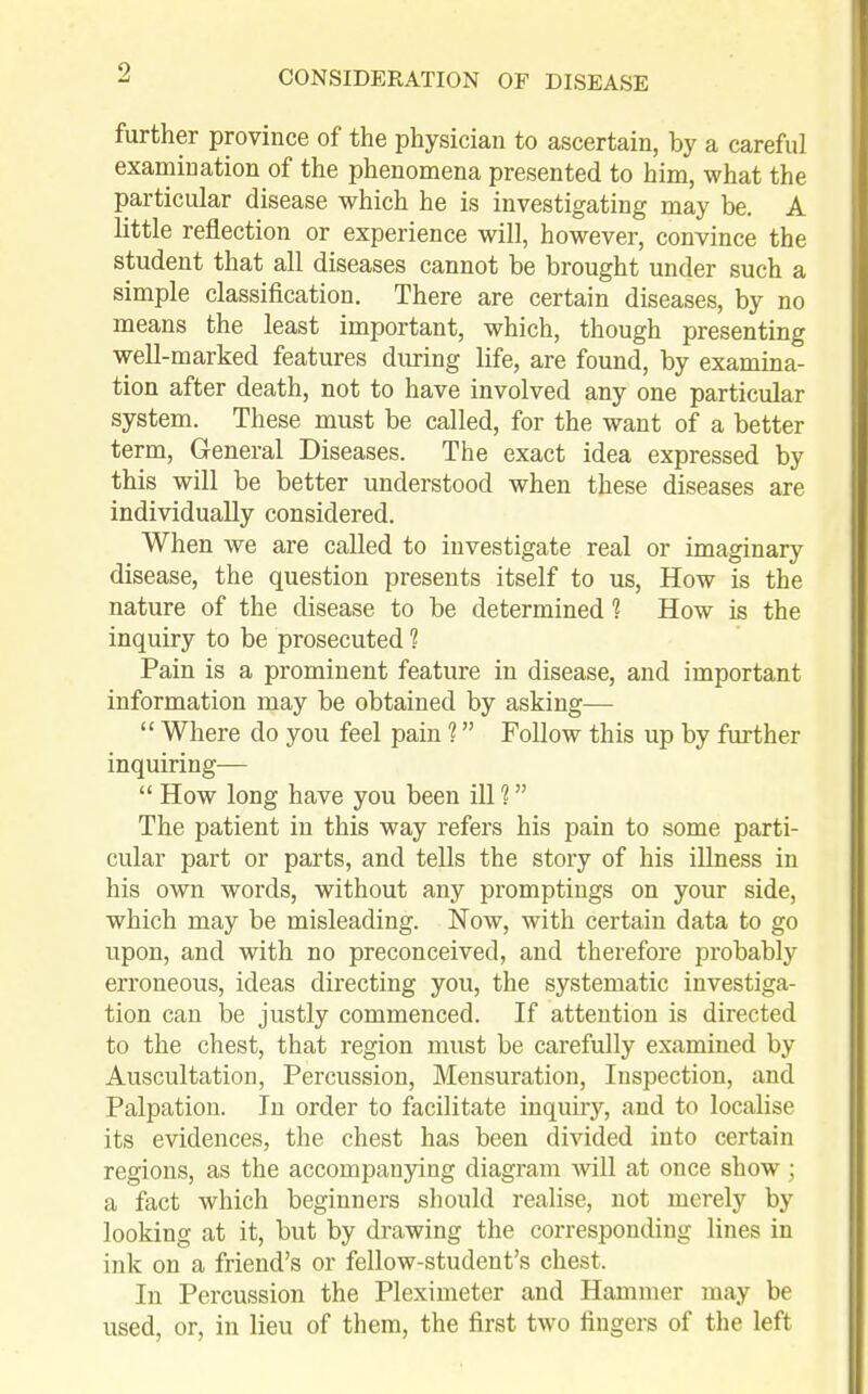 further province of the physician to ascertain, by a careful examination of the phenomena presented to him, what the particular disease which he is investigating may be. A little reflection or experience will, however, convince the student that all diseases cannot be brought under such a simple classification. There are certain diseases, by no means the least important, which, though presenting well-marked features during life, are found, by examina- tion after death, not to have involved any one particular system. These must be called, for the want of a better term, General Diseases. The exact idea expressed by this will be better understood when these diseases are individually considered. When we are called to investigate real or imaginary disease, the question presents itself to us, How is the nature of the disease to be determined 1 How is the inquiry to be prosecuted ? Pain is a prominent feature in disease, and important information may be obtained by asking—  Where do you feel pain ? Follow this up by further inquiring—  How long have you been ill ? The patient in this way refers his pain to some parti- cular part or parts, and tells the story of his illness in his own words, without any promptings on your side, which may be misleading. Now, with certain data to go upon, and with no preconceived, and therefore probably erroneous, ideas directing you, the systematic investiga- tion can be justly commenced. If attention is directed to the chest, that region must be carefully examined by Auscultation, Percussion, Mensuration, Inspection, and Palpation. In order to facilitate inquiry, and to locahse its evidences, the chest has been divided into certain regions, as the accompanying diagram will at once show; a fact which beginners should realise, not merely by looking at it, but by drawing the corresponding lines in ink on a friend's or fellow-student's chest. In Percussion the Pleximeter and Hammer inay be used, or, in lieu of them, the first two fingers of the left