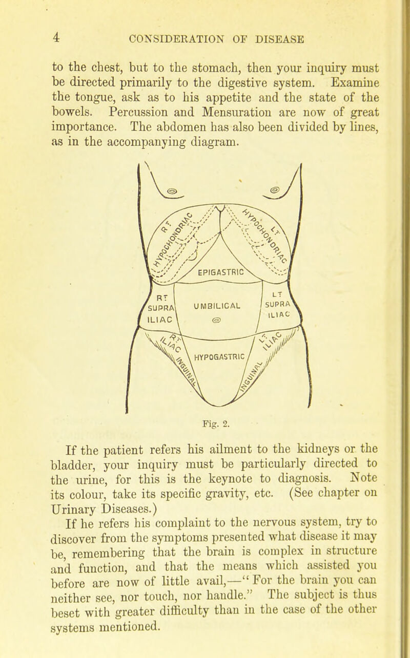 to the chest, but to the stomach, then your inquiry must be directed primarily to the digestive system. Examine the tongue, ask as to his appetite and the state of the bowels. Percussion and Mensuration are now of great importance. The abdomen has also been divided by lines, as in the accompanying diagram. If the patient refers his ailment to the kidneys or the bladder, your inquiry must be particularly directed to the urine, for this is the keynote to diagnosis. Note its colour, take its specific gravity, etc. (See chapter on Urinary Diseases.) If he refers his complaint to the nervous system, try to discover from the symptoms presented what disease it may be remembering that the brain is complex in structure and function, and that the means which assisted you before are now of little avail,— For the brain you can neither see, nor touch, nor handle. The subject is thus beset with greater difficulty than in the case of the other systems mentioned. Fig. 2.