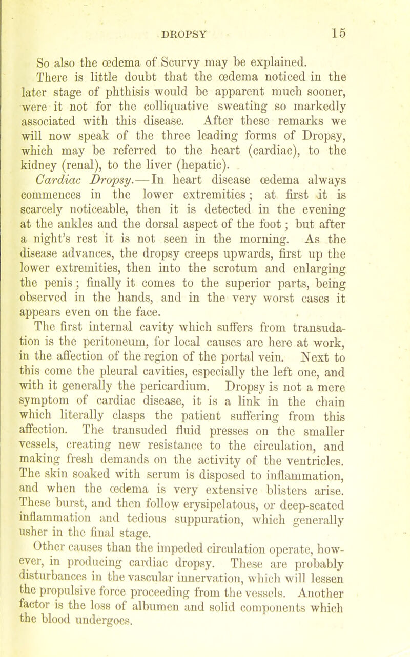 So also the oedema of Scurvy may be explained. There is little doubt that the oedema noticed in the later stage of phthisis would be apparent much sooner, were it not for the colliquative sweating so markedly associated with this disease. After these remarks we will now speak of the three leading forms of Dropsy, which may be referred to the heart (cardiac), to the kidney (renal), to the liver (hepatic). Cardiac Dropsy.—In heart disease oedema always commences in the lower extremities; at first it is scarcely noticeable, then it is detected in the evening at the ankles and the dorsal aspect of the foot; but after a night's rest it is not seen in the morning. As the disease advances, the dropsy creeps upwards, first up the lower extremities, then into the scrotum and enlarging the penis; finally it comes to the superior parts, being observed in the hands, and in the very worst cases it appears even on the face. The first internal cavity which suffers from transuda- tion is the peritoneum, for local causes are here at work, in the aff'ection of the region of the portal vein. Next to this come the pleural cavities, especially the left one, and with it generally the pericardium. Dropsy is not a mere symptom of cardiac disease, it is a link in the chain which literally clasps the patient sufi'ering from this afiection. The transuded fluid presses on the smaller vessels, creating new resistance to the circulation, and making fresh demands on the activity of the ventricles. The skin soaked with serum is disposed to inflammation, and when the oedema is very extensive blisters arise. These burst, and then follow erysipelatous, or deep-seated inflammation and tedious suppuration, which generally usher in the final stage. Other causes than the impeded circulation operate, how- ever, in producing cardiac dropsy. These are probably disturbances in the vascular innervation, wliich will lessen the propulsive force proceeding from the vessels. Another factor is the loss of albumen and solid components which the blood undergoes.