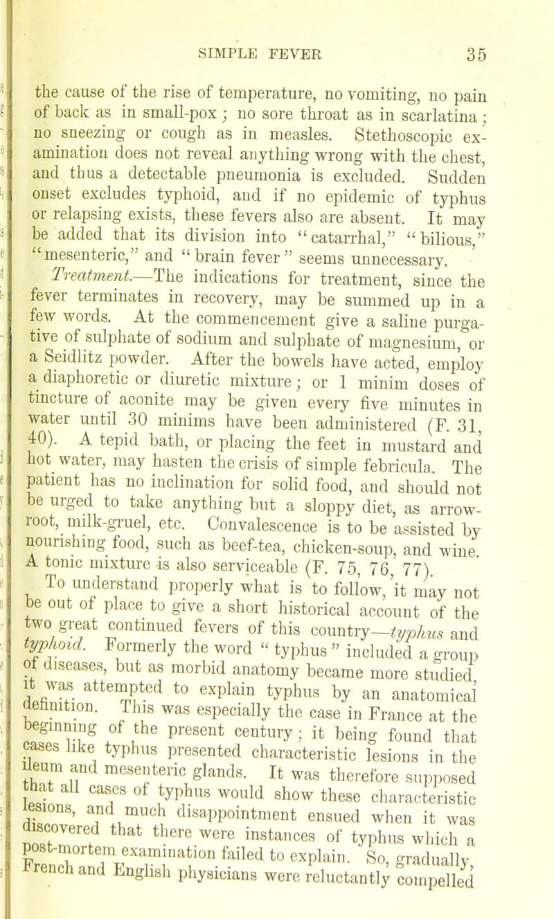 the cause of the rise of temperature, no vomiting, no pain of back as in small-pox ; no sore throat as in scarlatina; no sneezing or cough as in measles. Stethoscopic ex- amination does not reveal anything wrong with the chest, and thus a detectable pneumonia is excluded. Sudden onset excludes typhoid, and if no epidemic of typhus or relapsing exists, these fevers also are absent. It may be added that its division into catarrhal, bilious, mesenteric, and brain fever seems unnecessary. Treatment.—The indications for treatment, since the fever terminates in recovery, may be summed up in a few words. At the commencement give a saline purga- tive of sulphate of sodium and sulphate of magnesium, or a Seidlitz powder. After the bowels have acted, employ a diaphoretic or diuretic mixture; or 1 minim doses of tincture of aconite may be given every five minutes in water until .30 minims have been administered (F. 31, 40). A tepid bath, or placing the feet in mustard and hot_ water, may hasten the crisis of simple febricula. The patient has no inclination for solid food, and should not be urged to take anything but a sloppy diet, as arrow- root, milk-gruel, etc. Convalescence is to be assisted by nounshmg food, such as beef-tea, chicken-soup, and wine A tonic mixture is also serviceable (F. 75, 76, 77) To understand properly what is to follow, 'it may not be out of place to give a short historical account of the two great continued fevers of this conntrj-typhus 2.nc\ typhoid. Formerly the word  typhus  included a o-roup ot diseases, but as morbid anatomy became more studied It was attempted to explain typhus by an anatomical definition. This was especially the case in France at the beginning of the present century; it being found that cases like typhus presented characteristic lesions in the Ileum and mesenteric glands. It was therefore supposed that all cases of typhus would show these characteristic lesions, and much disappointment ensued when it was discovered that there were instances of typhus which a post-niortem examination failed to explain. So, graduallv French and English physicians were reluctanti; com^