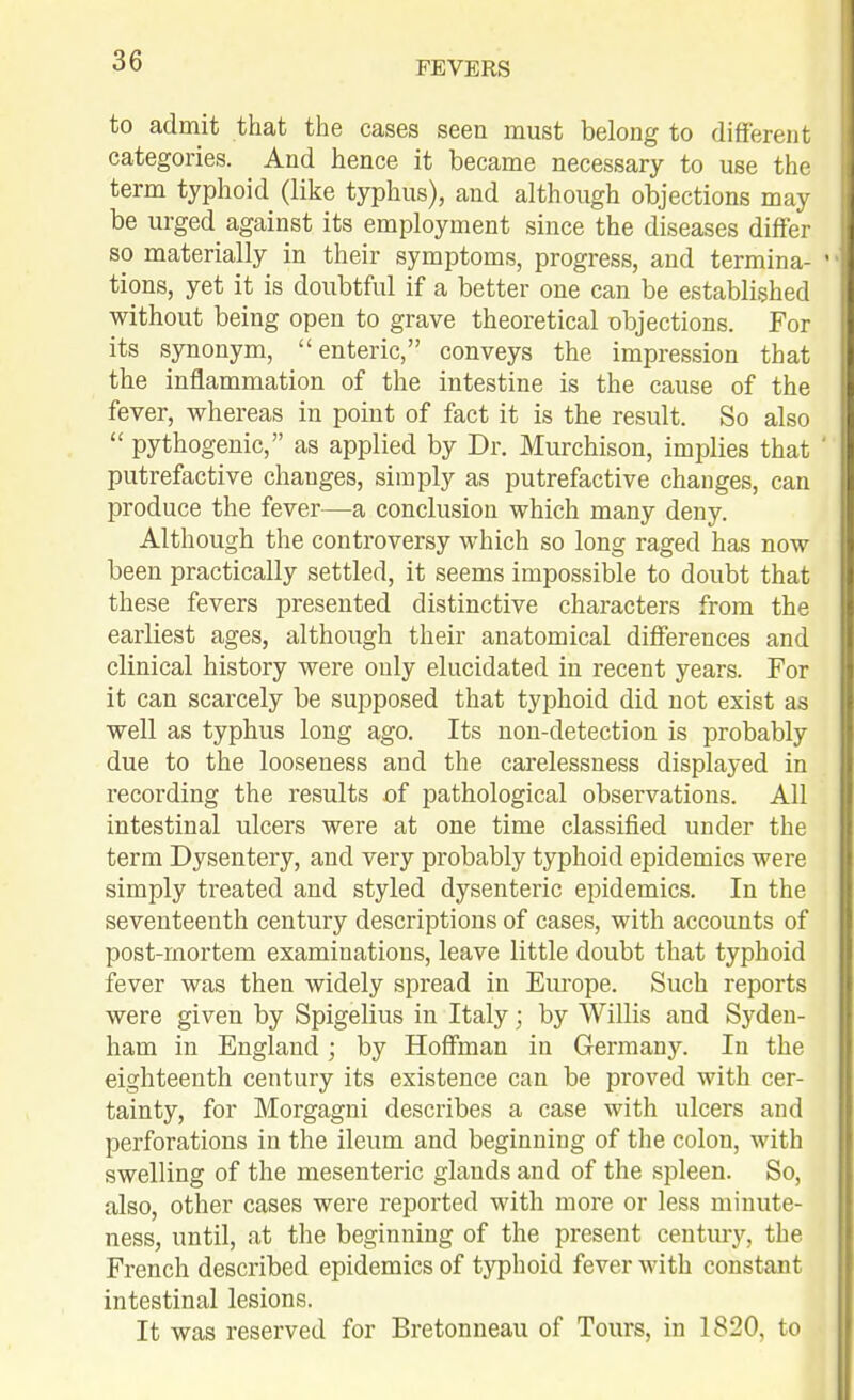 to admit that the cases seen must belong to different categories. And hence it became necessary to use the term typhoid (like typhus), and although objections may be urged against its employment since the diseases differ so materially in their symptoms, progress, and termina- ' tions, yet it is doubtful if a better one can be established without being open to grave theoretical objections. For its synonym, enteric, conveys the impression that the inflammation of the intestine is the cause of the fever, whereas in point of fact it is the result. So also  pythogenic, as applied by Dr. Murchison, implies that putrefactive changes, simply as putrefactive changes, can produce the fever—a conclusion which many deny. Although the controversy which so long raged has now been practically settled, it seems impossible to doubt that these fevers presented distinctive characters from the earliest ages, although their anatomical differences and clinical history were only elucidated in recent years. For it can scarcely be supposed that typhoid did not exist as well as typhus long ago. Its non-detection is probably due to the looseness and the carelessness displayed in recording the results of pathological observations. All intestinal ulcers were at one time classified under the term Dysentery, and very probably typhoid epidemics were simply treated and styled dysenteric epidemics. In the seventeenth century descriptions of cases, with accounts of post-rnortem examinations, leave little doubt that typhoid fever was then widely spread in Em-ope. Such reports were given by Spigelius in Italy; by Willis and Syden- ham in England; by Hoffman in Germany. In the eighteenth century its existence can be proved with cer- tainty, for Morgagni describes a case with ulcers and perforations in the ileum and beginning of the colon, with swelling of the mesenteric glands and of the spleen. So, also, other cases were reported with more or less minute- ness, until, at the beginning of the present century, the French described epidemics of typhoid fever with constant intestinal lesions. It was reserved for Bretonneau of Tours, in 1820, to