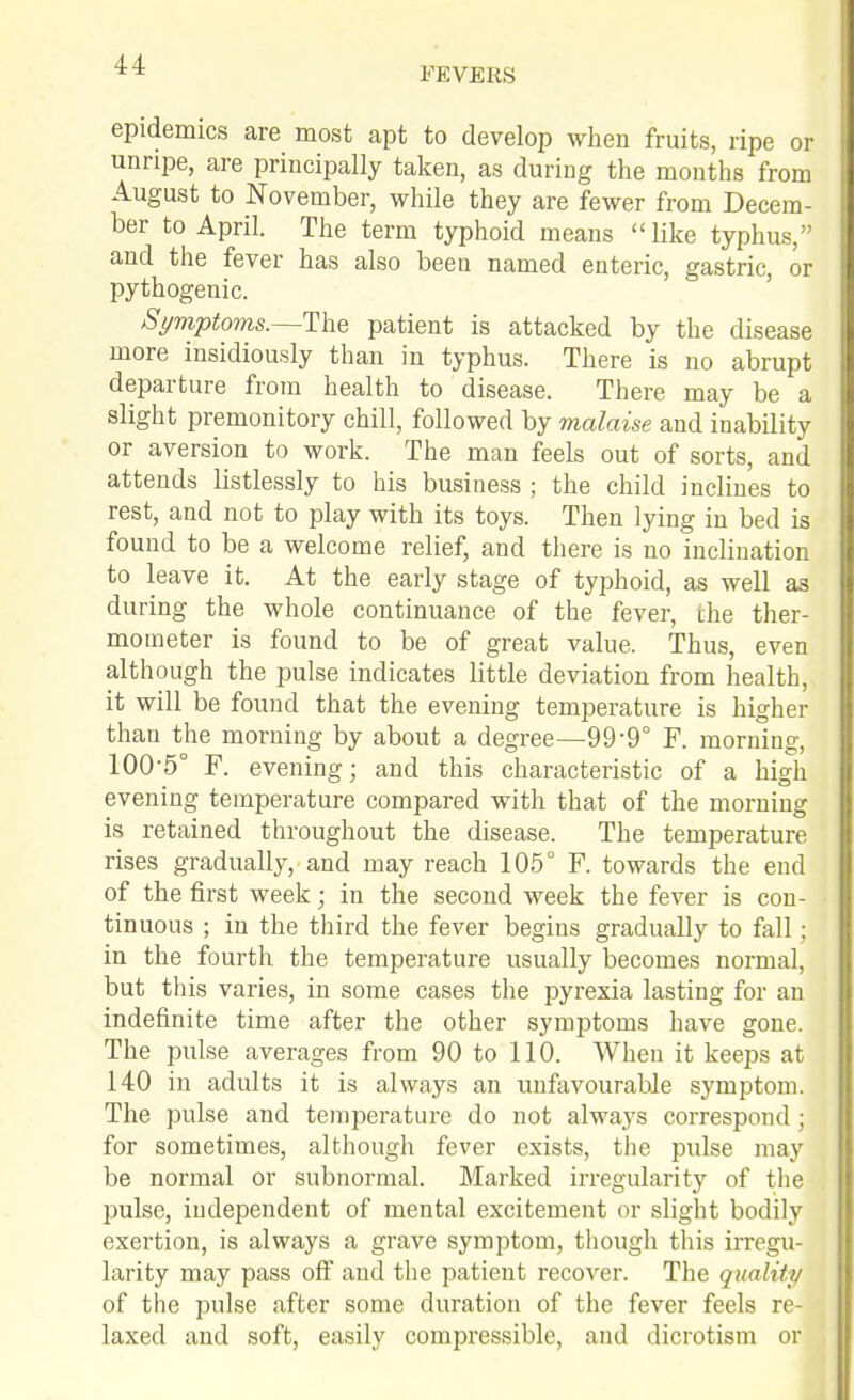 FEVERS epidemics are most apt to develop when fruits, ripe or unripe, are principally taken, as during the months from August to November, while they are fewer from Decem- ber to April. The term typhoid means like typhus, and the fever has also been named enteric, gastric, or pythogenic. St/mptoms.—Tlie patient is attacked by the disease more insidiously than in typhus. There is no abrupt departure from health to disease. There may be a slight premonitory chill, followed by malaise and inability or aversion to work. The man feels out of sorts, and attends listlessly to his business ; the child inclines to rest, and not to play with its toys. Then lying in bed is found to be a welcome relief, and there is no inclination to leave it. At the early stage of tyijhoid, as well as during the whole continuance of the fever, the ther- mometer is found to be of great value. Thus, even although the pulse indicates little deviation from health, it will be found that the evening temperature is higher than the morning by about a degree—99-9° F. mornino- 100-5° F. evening; and this characteristic of a high evening temperature compared with that of the morning is retained throughout the disease. The temperature rises gradually, and may reach 105° F. towards the end of the first week; in the second week the fever is con- tinuous ; in the third the fever begins gradually to fall; in the fourth the temperature usually becomes normal, but this varies, in some cases the pyrexia lasting for an indefinite time after the other symptoms have gone. The pulse averages from 90 to 110. When it keeps at 140 in adults it is always an unfavourable symptom. The pulse and temperature do not always correspond ; for sometimes, although fever exists, the pulse may be normal or subnormal. Marked irregularity of the pulse, independent of mental excitement or slight bodily exertion, is always a grave symptom, though this irregu- larity may pass off and the patient recover. The quality of the pulse after some duration of the fever feels re- laxed and soft, easily compressible, and dicrotism or