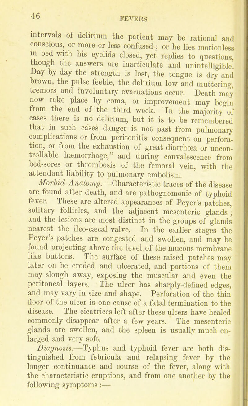 FEVERS intervals of delirium the patient may be rational and conscious, or more or less confused; or he lies motionless in bed with his eyelids closed, yet replies to questions, though the answers are inarticulate and unintelligible'. Day by day the strength is lost, the tongue is dry and brown, the pulse feeble, the delirium low and muttering, tremors and involuntary evacuations occur. Death may now take place by coma, or improvement may begin from the end of the third week. In the majority of cases there is no delirium, but it is to be remembered that in such cases danger is not past from pulmonary complications or from peritonitis consequent on perfora- tion, or from the exhaustion of great diarrhoja or uncon- trollable hemorrhage, and during convalescence from bed-sores or thrombosis of the femoral vein, with the attendant liability to pulmonary embolism. Morbid Anatomy.—Characteristic traces of the disease are found after death, and are pathognomonic of typhoid fever. These are altered appearances of Peyer's patches, solitary follicles, and the adjacent mesenteric glands ; and the lesions are most distinct in the groups of glands nearest the ileo-cascal valve. In the earlier stages the Peyer's patches are congested and swollen, and may be found projecting above the level of the mucous membrane like buttons. The surface of these raised patches may later on be eroded and ulcerated, and portions of them may slough away, exposing the muscular and even the peritoneal layers. The ulcer has sharply-defined edges, and may vary in size and shape. Perforation of the thin floor of the ulcer is one cause of a fatal termination to the disease. The cicatrices left after these ulcers have healed commonly disappear after a few years. The mesenteric glands are swollen, and the spleen is usually much en- larged and very soft. Diagnosis.—Typhus and typhoid fever are both dis- tinguished from febricula and relapsing fever by the longer continuance and course of the fever, along with the characteristic eruptions, and from one another by the following symptoms :—