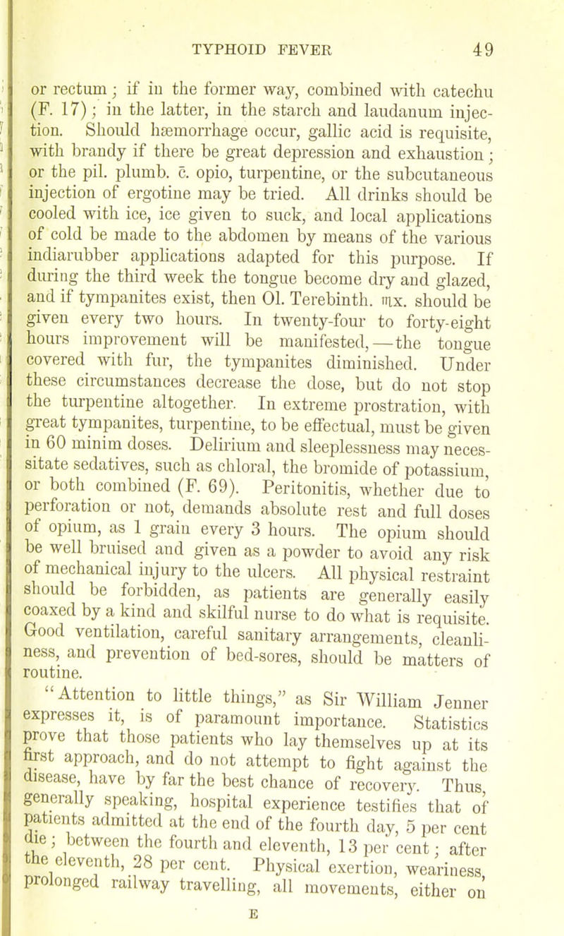 or rectum; if in the former way, combined with catechu (F. 17); in tlie latter, in the starch and laudanum injec- tion. Should haemorrhage occur, gallic acid is requisite, with brandy if there be great depression and exhaustion; or the pil. plumb, c. opio, turpentine, or the subcutaneous injection of ergotine may be tried. All drinks should be cooled with ice, ice given to suck, and local applications of cold be made to the abdomen by means of the various indiarubber applications adapted for this purpose. If during the third week the tongue become dry and glazed, and if tympanites exist, then 01. Terebinth, nix. should be given every two hours. In twenty-four to forty-eight hours improvement will be manifested,—the tongue covered with fur, the tympanites diminished. Under these circumstances decrease the dose, but do not stop the turpentine altogether. In extreme prostration, with great tympanites, turpentine, to be effectual, must be given in 60 minim doses. Delirium and sleeplessness may neces- sitate sedatives, such as chloral, the bromide of potassium or both combined (F. 69). Peritonitis, whether due to perforation or not, demands absolute rest and full doses of opium, as 1 grain every 3 hours. The opium should be well bruised and given as a powder to avoid any risk of mechanical injury to the ulcers. All physical restraint should be forbidden, as patients are generally easily coaxed by a kind and skilful nurse to do what is requisite. Good ventilation, careful sanitary arrangements, cleanli- ness, and prevention of bed-sores, should be matters of routine. Attention to little things, as Sir William Jenner expresses it, is of paramount importance. Statistics prove that those patients who lay themselves up at its hrst approach, and do not attempt to fight against the disease, have by far the best chance of recovery Thus generally speaking, hospital experience testifies that of patients admitted at the end of the fourth day, 5 per cent ciie; between the fourth and eleventh, 13 per cent: after the eleventh, 28 per cent. Physical exertion, weariness prolonged railway travelling, all movements, either on E