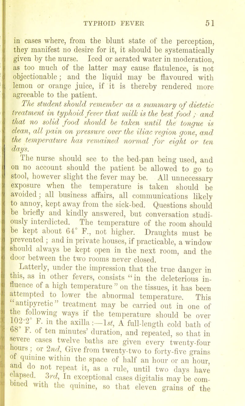 in cases where, from the blunt state of the perception, they manifest no desire for it, it should be systematically given by the nurse. Iced or aerated water in moderation, as too much of the latter may cause flatulence, is not objectionable; and the liquid may be flavoured with lemon or orange juice, if it is thereby rendered more agreeable to the patient. The student should remember as a sximmary of dietetic treatment in typhoid fever that milk is the best food ; and that no solid food shoidd be taken until the tongue is clean, all pain on pressure over the iliac region gone, and the temperature has remained normal for eight or ten days. The nurse should see to the bed-pan being used, and on no account should the patient be allowed to go to stool, however slight the fever may be. All unnecessary exposure when the temperature is taken should be avoided; all business affairs, all communications likely to annoy, kept away from the sick-bed. Questions should be briefly and kindly answered, but conversation studi- ously interdicted. The temperatm-e of the room should be kept about 64° F., not higher. Draughts must be prevented ; and in private houses, if practicable, a window should always be kept open in the next room, and the door between the two rooms never closed. Latterly, under the impression that the true danger in this, as in other fevers, consists  in the deleterious in- fluence of a high temperature  on the tissues, it has been attempted to lower the abnormal temperature. This antipyretic treatment may be carried out in one of the following ways if the temperature should be over 102-2° F. in the axilla -.—Ist, A full-length cold bath of bS F. of ten mniutes' duration, and repeated, so that in severe cases twelve baths are given every twenty-four hours ; or Ind, Give from twenty-two to forty-five grains of qiunme witliin the space of half an hour or an hour, and do not repeat it, as a rule, until two days have elapsed. 3nZ, In exceptional cases digitalis may be com- bmed with the quinine, so that eleven grains of the