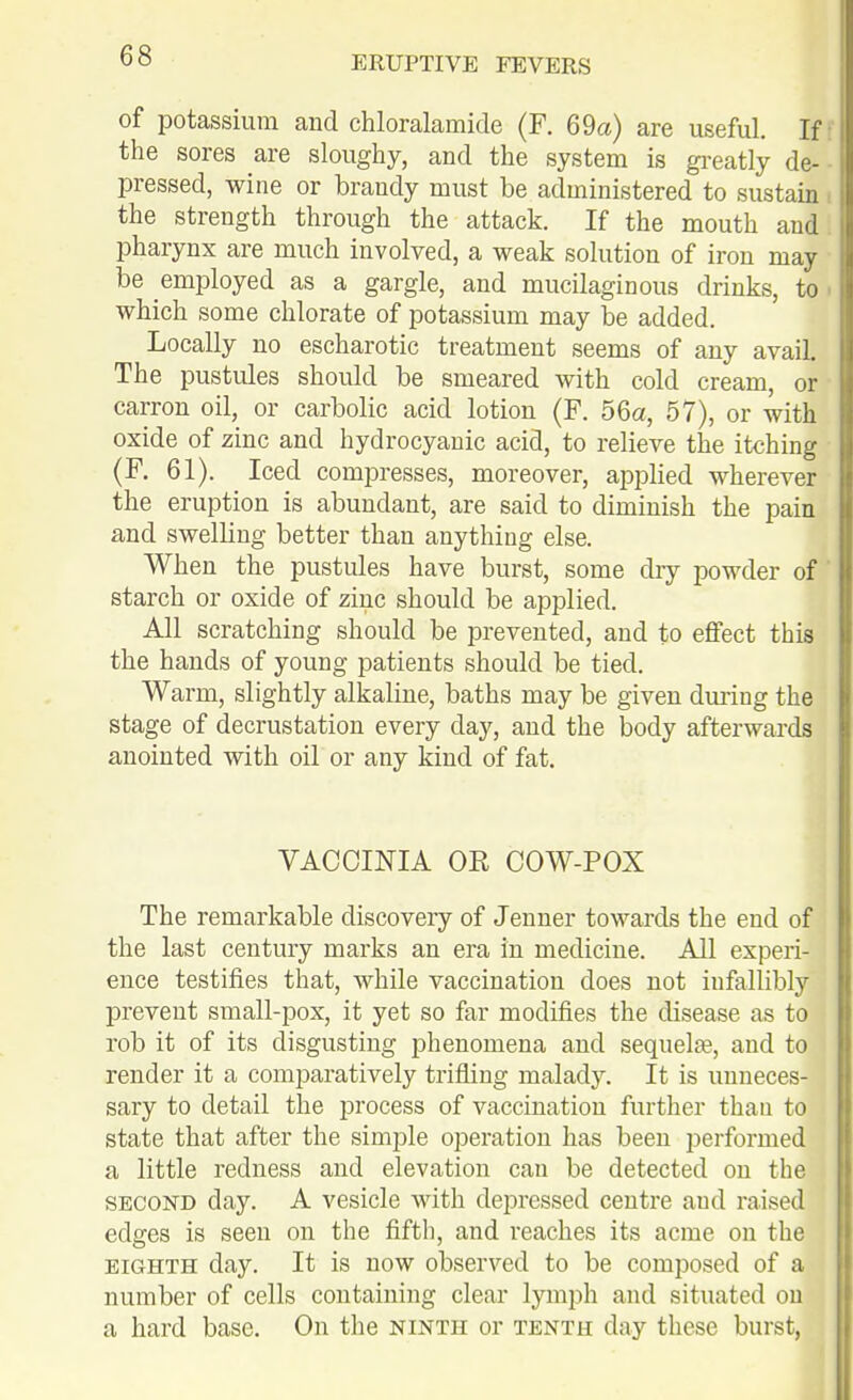 I of potassium and chloralamide (F. 69a) are useful. If | the sores are sloughy, and the system is gi^eatly de- i pressed, wine or brandy must be administered to sustain the strength through the attack. If the mouth and. pharynx are much involved, a weak solution of iron may be employed as a gargle, and mucilaginous drinks, to . which some chlorate of potassium may be added. Locally no escharotic treatment seems of any avail. The pustules should be smeared with cold cream, or carron oil, or carbolic acid lotion (F. 56a, 57), or with oxide of zinc and hydrocyanic acid, to relieve the itching (F. 61). Iced compresses, moreover, applied wherever the eruption is abundant, are said to diminish the pain and swelling better than anything else. When the pustules have burst, some dry powder of ' starch or oxide of zinc should be applied. All scratching should be prevented, and to effect this the hands of young patients should be tied. Warm, slightly alkaline, baths may be given during the stage of decrustation every day, and the body afterwards anointed with oil or any kind of fat. VACCINIA OR COW-POX The remarkable discovery of Jenner towards the end of the last century marks an era in medicine. All experi- ence testifies that, while vaccination does not infallibly prevent small-pox, it yet so far modifies the disease as to rob it of its disgusting phenomena and sequelae, and to render it a comparatively trifling malady. It is unneces- sary to detail the process of vaccination further than to state that after the simple operation has been performed a little redness and elevation can be detected on the SECOND day. A vesicle with depressed centre and raised edges is seen on the fifth, and reaches its acme on the EIGHTH day. It is now observed to be composed of a number of cells containing clear lymph and situated on a hard base. On the ninth or tenth day these burst,