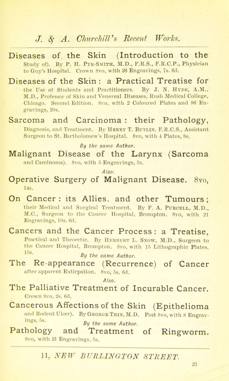 Diseases of. the Skin (Introduction to the study of). By P. H. Pye-Smith, M.D., F.R.S., F.R.C.P., Physician to Guy's Hospital. Crown 8vo, with 26 Engravings, 7s. 6d. Diseases of the Skin : a Practical Treatise for the Use of Students and Practitioners. By J. N. Hyde, A.M., M.D., Professor of Skin and Venereal Diseases, Eush Medical College, Chicago. Second Edition. 8vo, with 2 Coloured Plates and 96 En- gravings, 20s. Sarcoma and Carcinoma : their Pathology, Diagnosis, and Treatment. By Henry T. Butlin, F.B.C.S., Assistant Surgeon to St. Bartholomew's Hospital. 8vo, with 4 Plates, 8s. By the same Author. Malignant Disease of the Larynx (Sarcoma and Carcinoma). 8vo, with 5 Engravings, 5s. Also. Operative Surgery of Malignant Disease. 8vo, l-is. On Cancer: its Allies, and other Tumours; their Medical and Surgical Treatment. By F. A. PuRCELi,, M.D., M.C., Surgeon to tlie Cancer Hospital, Bronipton. 8vo, with 21 Engravings, 10s. 6d. Cancers and the Cancer Process: a Treatise, Practical and Theoretic. By HKRnKRT L. Snow, M.D., Surgeon to the Cancer Hospital, Brompton. 8vo, with 15 Lithographic Plates. By the same Author. The Re-appearance (Recurrence) of Cancer after apparent E.xtirpation. 8vo, 3s. 6d. Also. The Palliative Treatment of Incurable Cancer. Crown 8vo, 2s. 6d. Cancerous Affections of the Skin (Epithelioma and Kodent Ulcer). By George Thin, M.D. Post 8vo, with 8 Engrav- ings, 5s. n J., ... By the same Author. Pathology and Treatment of Ringworm. 8vo, with 21 Engravings, 5s. 11; NF,W BURLINGTON STREET.