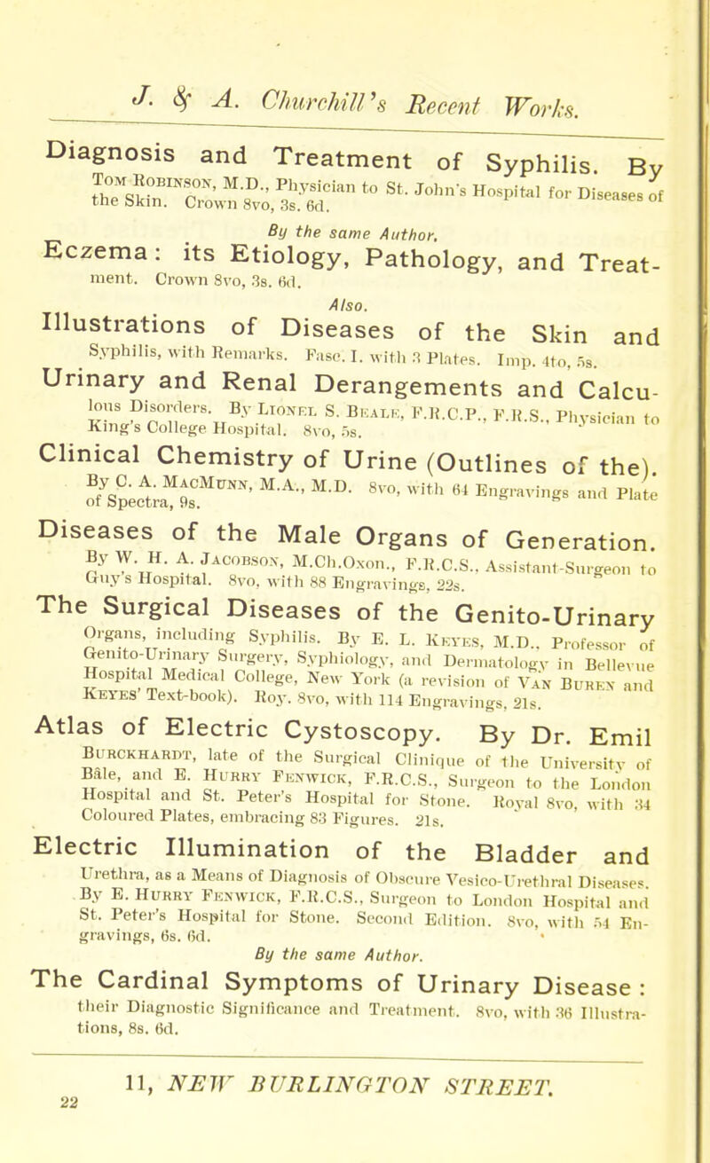 Diagnosis and Treatment of Syphilis. By By the same Author, Eczema: its Etiology, Pathology, and Treat- ment. Crown 8vo, 3s. 6(1. Also. Illustrations of Diseases of the Skin and Syphilis, with Remai-ks. Past'. I. with Plates. Imp. 4to, .Ss Urinary and Renal Derangements and' Calcu- lous Disorrlers. By Lionrl S. Bkalu, F.H.C.P., K.H.S., Physician to King's College Hospital. 8vo, 5s. n.\sieian to Clinical Chemistry of Urine (Outlines of the) Diseases of the Male Organs of Generation. By W. H. A Jacobson, M.Ch.Oxon., F.K.C.S., Assistant-Surgeon to Ciuy s Hospital. 8vo, with 88 Engravings. 22s. The Surgical Diseases of the Genito-Urinary Organs, including Syphilis. By E. L. Kkyes, M.D.. Professor of Genito-Urinary Surgery, Syphiology, and Dermatology in Belleyue Hospital Medical College, New York (a reyision of Van Buren and Keyes Text-book). Roy. Syo, with 114 Engrayings, 21s. Atlas of Electric Cystoscopy. By Dr. Emil Burckhardt, late of the Surgical Clinique of the Uniyersity of Bale, and E. Hurry Penwick, P.R.C.S., Smgeon to the London Hospital and St. Peter's Hospital for Stone. Royal Svo, with ;« Coloured Plates, embracing 83 Figures. 21s. Electric Illumination of the Bladder and Urethra, as a Means of Diagnosis of Obscure Vesico-Ui'ethral Disease^ By E. Hurry Fknwick, F.R.C.S., Surgp.m to London Hospital and St. Peter's Hospital for Stone. Second Edition. 8yo, with M En- gravings, 6s. 6d. By the same Author. The Cardinal Symptoms of Urinary Disease : their Diagnostic Significance and Treatment. Svo, with .M6 Illustra- tions, 8s. 6d. 11, NUrr BURLINGTON' 8TREET.