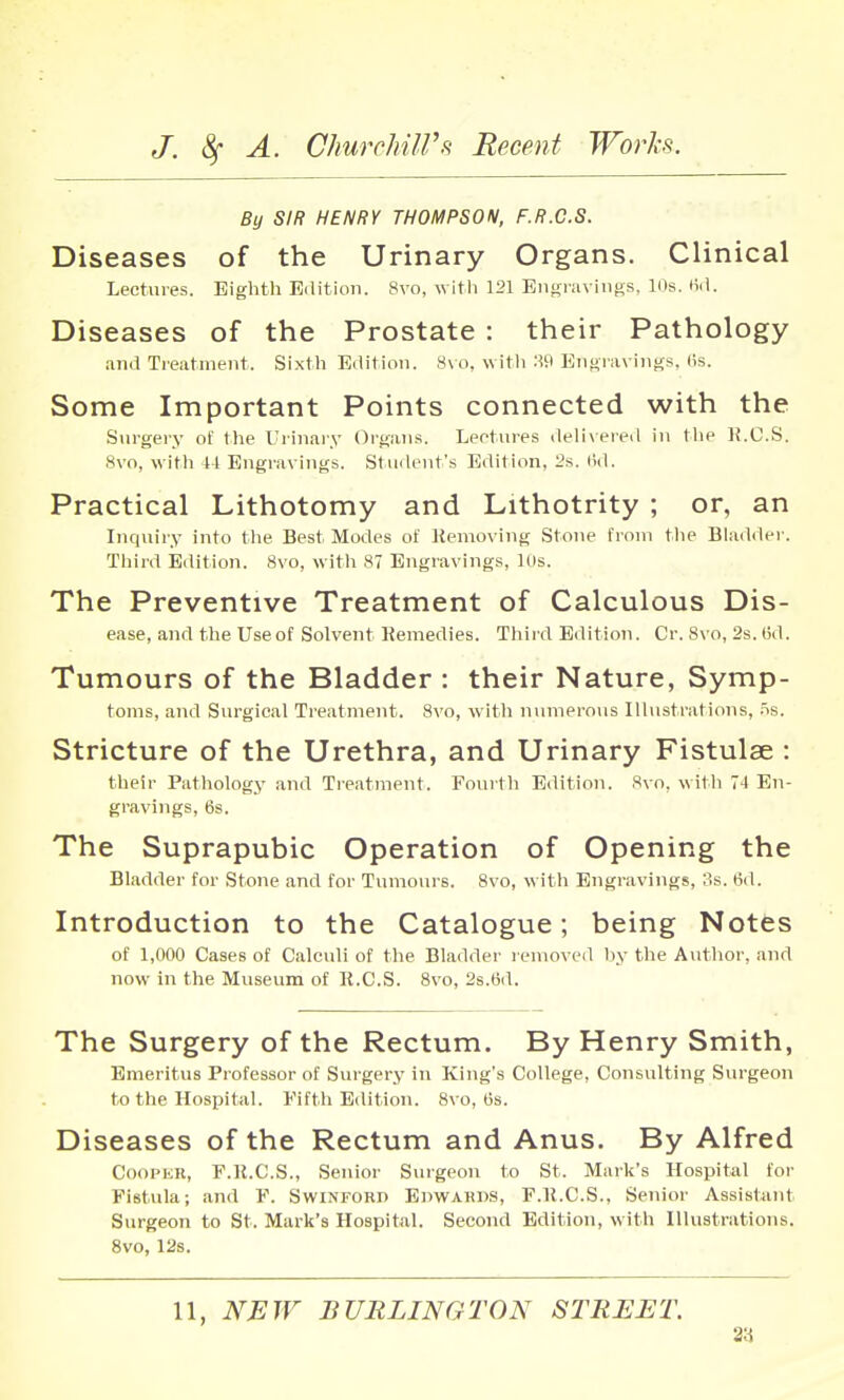 By SIR HENRY THOMPSON, F.R.G.S. Diseases of the Urinary Organs. Clinical Lectures. Eighth Edition. 8vo, witli 121 Engraviiius. 10s. M. Diseases of the Prostate : their Pathology and Treatment. Sixth Edition. 8\ o. witli :W EnuravinLfs, (Is. Some Important Points connected with the Surgery of the Urinaiy Organs. Lectures delivered in the K.C.S. 8vo, witli 41 Engravings. Student's Edition, 2s. (id. Practical Lithotomy and Lithotrity ; or, an Inquiry into the Best Modes of liemoving Stone from tlie Bladder. Third Edition. 8vo, witli 87 Engravings, Uis. The Preventive Treatment of Calculous Dis- ease, and the Use of Solvent Remedies. Third Edition. Cr. 8vo, 2s. 6d. Tumours of the Bladder : their Nature, Symp- toms, and Surgical Treatment. Svo, witli ninnerous Ilhistrations, iis. Stricture of the Urethra, and Urinary Fistulse : their Pathology and Treatment. Fourth Edition. Svo. with 74 En- gravings, 6s. The Suprapubic Operation of Opening the Bladder for Stone and for Tumours. Svo, with Engravings, 3s. 6d. Introduction to the Catalogue; being Notes of 1,000 Cases of Calculi of the Bladder l emoved liy the Author, and now in the Museum of R.C.S. Svo, 2s.6d. The Surgery of the Rectum. By Henry Smith, Emeritus Professor of Surgery in King's College, Consulting Surgeon to the Hospital. I'ifth Edition. 8\ o, tis. Diseases of the Rectum and Anus. By Alfred Cooper, F.ll.C.S., Senior Surgeon to St. Mark's Hospital for Fistula; and F. Swinford Epwarps, F.ll.C.S., Senior Assistant Surgeon to St. Mark's Hospital. Second Edition, with Illustrations. Svo, 12s. 11, NEW BURLINGTON STREET. 2:i