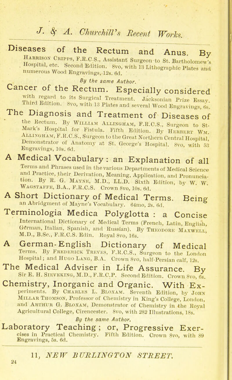 Diseases of the Rectum and Anus By Harrison Cripps, F.R.CS., Assistant Surgeon to St. Bartholomew's . Hospital, etc Second Edition. 8vo, with 13 Lithographic Plates and numerous Wood Engravings, 12s. 6d. ' By the same Author. ' Cancer of the Rectum. Especially considered T,'*^'Sf'3'^ *° ^'■^''^^^ Treatment. Jaeksonian Prize Essav Ihird Edition. 8vo, witli 13 Plates and several Wood Engravings, lis'. The Diagnosis and Treatment of Diseases of the Kectum. By William Allingham, P.R.C.S., Surgeon to St- Marks Hospital for Fistula. Fifth Edition. By Hkrbert Wm Allixgham, F.K.C.S., Surgeon to the Great Northern Central Hospital Demonstrator of Anatomy at St. George's Hospital. 8vo with .Vi Engravings, 10s. 6d. A Medical Vocabulary : an Explanation of all Terms and Phrases used in the various Departments of Medical Science and Practice, their Derivation, Meaning, Application, and Pronuncia- tion. By R. G. Maynk, M.D., LL.D. Sixth Edition, by W W Wagstaffe, B.A., F.R.CS. Crown 8vo, 10s. 6d. A Short Dictionary of Medical Terms. Being; an Abridgment of Mayne's Vocabulary. 64mo, 2s. 6d. Terminologia Medica Polyglotta : a Concise International Dictionary of Medical Terms (French, Latin, English, German, Italian, Spanish, and Russian). By Theodork Maxwell' M.D., B.Sc, F.R.CS. Edin. Royal 8vo, 16s. A German-English Dictionary of Medical Terms. By Frederick Treves, F.R.CS., Surgeon to the London Hospital; and Hugo Lang, B.A. Crown 8vo, half-Persian calf. 12s. The Medical Adviser in Life Assurance. By Sir E. H. Sieveking, M.D., F.R.C.P. Second Edition. Crown 8vo, 6s. Chemistry, Inorganic and Organic. With Ex- periments. By Charles L. Bloxam. Seventh Edition, by John Millar Thomson, Professor of Chemistry in King's College, London, and Arthur G. Bloxam, Demonstrator of Chemistry in tlie Roval Agricultural College, Cirencester. Svo, with 282 Illustrations, 18s. ' By the same Author. Laboratory Teaching; or, Progressive Exer- cises in Practical Chemistry. Fiftli Edition. Crown Svo, with 89 Engravings, 5s. 6d. 11, NEW BURLINGTON STREET.
