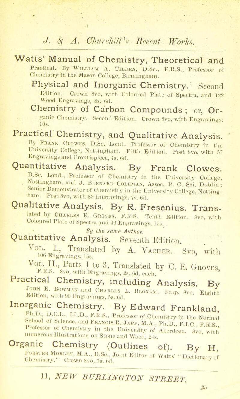 Watts' Manual of Chemistry, Theoretical and Practical. By William A. Tilukn, D.Sc, F.P.S., Professor of Cliemistry in the Mason College, Birmingham. Physical and Inorganic Chemistry. Second Edition. Crown Svo, witli Coloured Plate of Spectra, and 1:^2 Wood Engravings, 8s. 6d. Chemistry of Ca:rbon Compounds ; or, Or- ganic Chemistry. Second Edition. Crown Svo, with Engravings, 10s. Practical Chemistry, and Qualitative Analysis. By Frank Clowes, D.Sc. Lond., Professor of Chemistry in the University College, Nottingliam. Fifth Edition. Post Svo, with .^.7 Engravings and Frontispiece, 7s. 6d. Quantitative Analysis. By Frank Clowes. D.Sc. Lond., Professor of Chemistry in the University College, Nottingham, and J. Bicrnaru Colkmax. Assoc. H. C. Sci. Dublin; Senior Demonstrator of Chemistrv in the Univei'sitv College, Notting- liam. Post Svo, \\ ith 83 Engravings. 7s. 6d. Qualitative Analysis. By R. Fresenius. Trans- lated by Charles E. Groves, F.K.S. Tenth Edition. Svo, with Coloureil Plate of Spectra and 4(1 Engi-avings, l.'^s. By the same Author. Quantitative Analysis. Seventh Edition. . ' Vol. L, Translated by A. Vacher. Svo, with lOb Engravings, l.is. P^^'^s 1 to 3, Translated by C. E. Groves, VAi.h. Svo, wdh Engravings, 2s. (id. each. Practical Chemistry, including Analysis. By •John E. Bowman an,l Chaklks L. Bloxam. Fcap Svo Eic.hth Edition, with 90 Engravings, .^s. (id. * ^ Inorganic Chemistry. By Edward Frankland, Pl..[)., D C.L.. LL.D., F.H.S., Professor of Cl,cnnsl-rv in the Normal bchool of Science, and Francis R. Japp, M.A., Ph D F I C F R S Prolessor ..f Chemistry in tlie University of Aber.ieen. Svo 'wiU,' numerous Illustrations on Stone and Wood, 21s. Organic Chemistry (Outlines of). By H FoKSTKH MoHL,.:v, M.A.. D.Sc, Joint Editor ..f Watts' Dietionarv of Ciiemistiy. Ciown Svo, 7s. (id. • n, NEW BURLINGTON STREET.