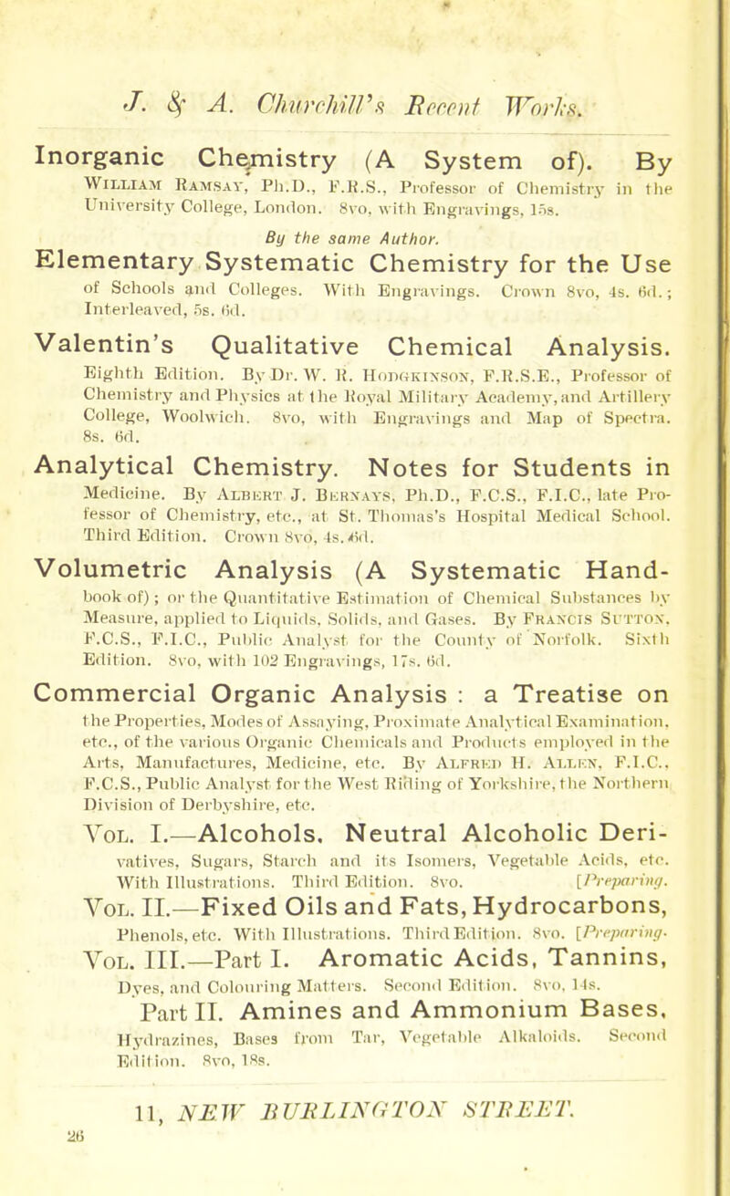 Inorganic Che^mistry (A System of). By William Raaisay' Ph.D., F.K.S., Professor of Chemistry in tlie University College, London. 8vo. witli Engravings, 15s. By the same Authof. Elementary Systematic Chemistry for the Use of Schools anii Colleges. With Engravings. Ciown 8vo, -Is. 6il.; Interleaved, 5s. lid. Valentin's Qualitative Chemical Analysis. Eighth Edition. By Dr. W. R. HonffKiNSON, P.R.S.B., Professor of Chemistry and Physics at the Royal Military Academy,and Artillery College, Woohvieli. 8vo, witli Engravings and Map of Spectra. 8s. 6d. Analytical Chemistry. Notes for Students in Medicine. By Albert J. Bijrxays, Ph.D., P.C.S., P.I.C., late Pio- 1'essor of Chemistry, etc., at St. Thomas's Hospital Medical School. Third Edition. Crown 8vo, 4s.-»id. Volumetric Analysis (A Systematic Hand- book of); or the Quantitative Estimation of Chemical Substances V>y Measure, applied to Litiuids. Solids, and Gases. B.y Francis Si'TTOX. F.C.S., F.I.C., Pid)lic Analyst for the County of Noifollv. Sixtli Edition. 8vo, witli Engra\ ings, 17s. t5d. Commercial Organic Analysis : a Treatise on the Properties, Modes of Assaying, Proximate Analytical Examination, etc., of the various Organic Clieniieals and Products employed in the Arts, Manufactures, Medicine, etc. By Alfrkd H. Allkn, P.I.C. F.C.S., Public Analyst fortlie West Rirling of Yorksliire, tlie Northern DivMsion of Derbyshire, etc. Vol. I.—Alcohols, Neutral Alcoholic Deri- vatives, Sugars, Starch and ils Isomers, Vegetal)le Acids, etc. AVith Illustrations. Third Edition. 8vo. [Ih-epa.ring. Vol. II.—Fixed Oils and Fats, Hydrocarbons, Phenols, etc. With Illustrations. Tliird Edition. Svo. [Pn'piiriin/. Vol. III.—Part I. Aromatic Acids, Tannins, Dyes, and Colouring Matters. Second Edition. Svo, 14s. Part II. Amines and Ammonium Bases, Hj^drazines, Bases from Tar, Vegetable Alkaloids. Secou.l Edition. Svo, 18s. 11, NEW BUBLINGTON STBEET. 2&