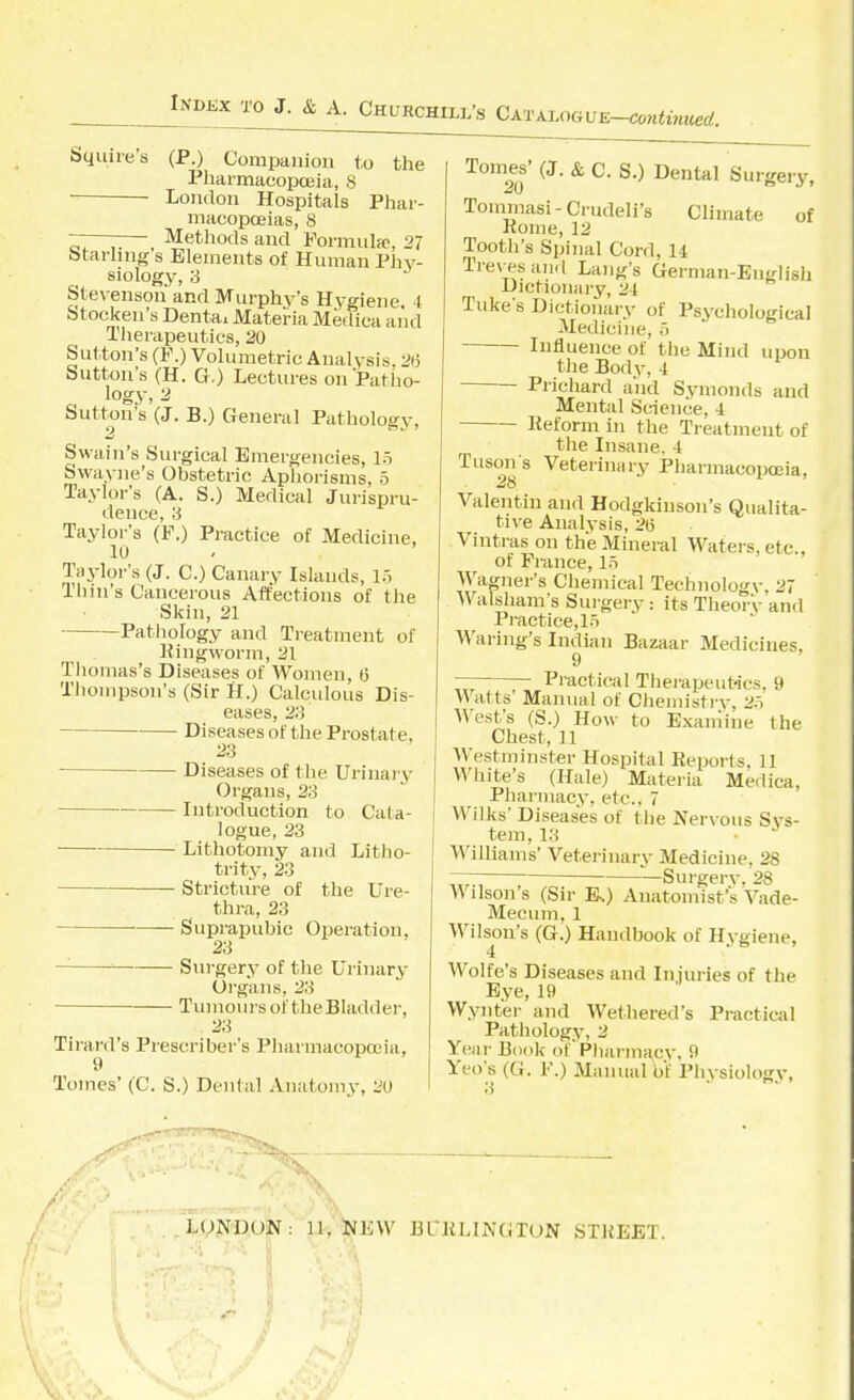 lm>Exw J. & A. Churchill's CxvxuuiUE-contituced. Squire's (P.) Compiiiiion to the Pliarmacopoeia, 8 London Hospitals Phar- macopceias, 8 ——-— Methods and Formula;, 27 Starling s Elements of Human Phy- siology, 3 Stevenson and Murphy's Hygiene. 4 Stocken's Dentai Materia Mediea and Tlierapeutics, 20 Sutton's (F.) Volumetric Analysis, 2*3 Sutton's (H. G.) Lectures on Patiio- „ logy. 2 button's (J. B.) General Pathology, t) air 7 Swain's Surgical Emergencies, 15 Swayne's Obstetric Aphorisms, 5 Taylor's (A. S.) Medical Jurispru- dence, 3 Taylor's (F.) Practice of Medicine, 10 Taylor's (J. C.) Canary Islands, lo Tiiin's Cancerous Affections of the Skin, 21 Pathology and Treatment of llingworm, 31 Tliomas's Diseases of Women, G Thompson's (Sir H.) Calcidous Dis- eases, 23 Diseases of the Prostate, 23 Diseases of the Urinary Organs, 23 • Introduction to Cata- logue, 23 Lithotomy and Litho- trity, 23 Stricture of the Ure- thra, 23 Suprapubic Operation, 23 Surgery of the Urinary Organs, 23 ■ Tumours of theBIadder, Tirard's Prescriber's Pharmacopcuia, Tomes' (C. S.) Denial Anatomy, 20 Tomes' (J. & c. S.) Dental Surgery, Tommasi-Crudeli's Climate of Rome, 12 Tooth's Spinal Cord, 14 Tre\-esan.l Lang's German-English Dictionary, 24 Take s Dictionary of Psychological Medicine, o Influence of the Mind upon the Body, 4 Priehard and Symonds and Mental Science, 4 Reform in the Treatment of the Insane, 4 Tuson s Veterinary Pharmacoposia, Valentin and Hodgldnson's Qualita- tive Analysis, 26 Vintras on the Mineral Waters, etc., of Prance, lr> Wagner's Chemical Technology, 27 Walsham's Surgery: its Theory and Practice, l.T Waring's Indian Bazaar Medicines, 9 Pi-actical Therapeut-ics. 9 Watts' Manual of Chemistry, 2.t West's (S.) Ho^\• to Examine the Chest, 11 Westminster Hospital Reports. 11 White's (Hale) Materia Medica, Pharmacy, etc., 7 Wilks' Diseases of the Nervous Sys- tem, 13 Williams' Veterinary Medicine, 28 ^'—Surgery, 28 Wilson's (Sir Es) Anatomist's Vade- Mecum. 1 Wilson's (G.) Handbook of Hygiene, Wolfe's Diseases and Injuries of the Eye, 19 VVynter and Wethered's Practical Pathology, 2 Year Book of'Pliarmacy, 9 Yeo's (G. F.) Manual h\ Physiology,