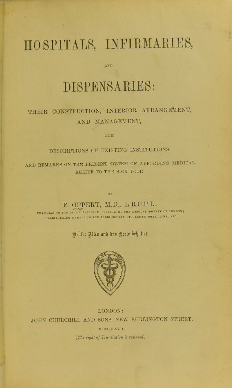 HOSriTALS, INFIRMARIES, AND DISPENSARIES: THEIR CONSTRUCTION, INTERIOR ARRANGEMENT, AND MANAGEMENT, WITH DESCRIPTIONS OF EXISTING INSTITUTIONS, AUB EEMAEKS ON THE PRESENT SYSTEM OF AFFOEDING MEDICAL RELIEF TO THE SICK POOR HY r. OPPEET, M.D., L.E.C.P.L., — PHTSICIAK TO TBB CITY D1SPBKS,VKY; FELLCW OP THE MEDICAL SOCIETY OF LONDON; COBBBSPONDING MEMBEa 10 THE PAEIS SOCIETY OF GEBMAN PHYSICIANS; ETC. LONDON: JOHN CHURCHILL AND SONS, NEW BURLINGTON STREET. MDCCCI.XVII. [The rigJd of Translation is reserved.