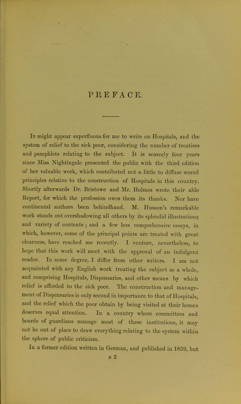 PREFACE. It might appear superfluous for me to write on Hospitals, and the system of relief to the sick poor, considering the number of treatises and pamphlets relating to the subject. It is scarcely four years since Miss Nightingale presented the public with the third edition of her valuable work, which contributed not a little to diffuse sound principles relative to the construction of Hospitals in this country. Shortly afterwards Dr. Bristowe and Mr. Holmes wrote their able Eeport, for which the profession owes them its thanks. Nor have continental authors been behindhand. M. Husson^s remarkable work stands out overshadowing all others by its splendid illustrations and variety of contents ; and a few less comprehensive essays, in which, however, some of the principal points are treated with gi'eat clearness, have reached me recently. I venture, nevertheless, to hope that this work will meet with the approval of an indulgent reader. In some degree, I differ from other writers. I am not acquainted with any English work treating the subject as a whole, and comprising Hospitals, Dispensaries, and other means by which relief is afforded to the sick poor. The construction and manage- ment of Dispensaries is only second in importance to that of Hospitals, and the relief which the poor obtain by being visited at their homes deserves equal attention. In a country where committees and boards of guardians manage most of these institutions, it may not be out of place to draw everything relating to the system within the .sphere of public criticism. In a former edition written in German, and published in 1859, but a 2