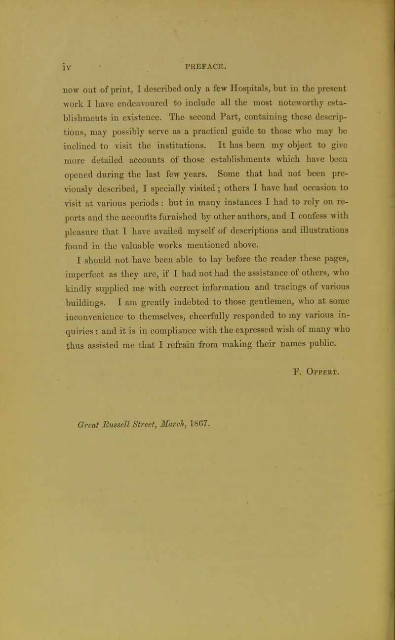 now out of print, I described only a few Hospitals, but in the present work I have endeavoured to include all the most noteworthy esta- blishments in existence. The second Part, containing these descrip- tions, may possibly serve as a practical guide to those who may be inclined to visit the institutions. It has been my object to give more detailed accounts of those establishments which have been opened during the last few years. Some that had not been pre- viously described, I specially visited; others I have had occasion to visit at various periods: but in many instances I had to rely on re- ports and the accourlts famished by other authors, and I confess with pleasure that I have availed myself of descriptions and illustrations found in the valuable works mentioned above. I should not have been able to lay before the reader these pages, imperfect as they are, if I had not had the assistance of others, who kindly supplied me with correct information and tracings of various buildings. I am greatly indebted to those gentlemen, who at some inconvenience to themselves, cheerfully responded to my various in- quiries : and it is in compliance with the expressed wish of many who thus assisted me that I refrain from making their names public. F. Oppert. Great Bussell Street, March, 1867.