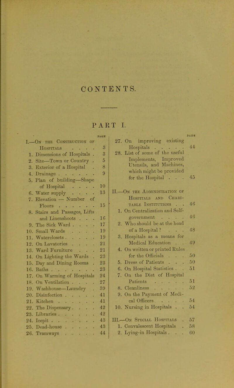 CONTENTS. PART I. PAQB I.—On the Construction of Hospitals .... 3 1. Dimensions of Hospitals . 3 2. Site—To-\vn or Country . 5 3. Exterior of a Hospital . 8 4. Drainage 9 5. Plan of building—Shape of Hospital . . . . 10 6. Water supply .... 13 7. Elevation — Number of Floors 15 8. Stairs and Passages, Lifts and Linensboots ... 16 9. The Sick Ward .... 17 10. Small Wards .... 19 11. Waterclosets 19 12. On Lavatories . . . . 21 13. Ward Furniture ... 21 14. On Lighting the Wards . 23 1.5. Day and Dining Rooms . 23 16. Baths 23 17. On Warming of Hospitals 24 18. On Ventilation .... 27 19. Washhouse—Laundry . 39 20. Disinfection 41 21. Kitchen 41 22. The Dispensary .... 42 23. Libraries 42 24. Icepit 43 2.5. D(!ad-house 43 26. Tramways 44 27. On improving existing Hospitals 28. List of some of the iisefal Implements, Improved Utensils, and Machines, which might be provided for the Hospital . II. —On the Administration of Hospitals and Chari- table Institutions . . 1. On Centralization and Self- government .... 2. Who shoidd be at the head of a Hospital ? . . . 3. Hospitals as a means for Medical Education . . 4. On written or printed Rules for the Officials . 5. Dress of Patients . 6. On Hospital Statistics . . 7. On the Diet of Hospital Patients -5 8. Cleanliness 5 9. On the Payment of Medi cal Officers ... 10. Nursing in Hospitals . III. —On Special Hospitals 1. Convalescent Hospitals 2. Lying-in Hospitals .
