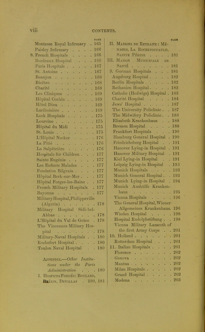 Monti'ose Royal Infirmary . 1C5 Paisley Infirmary . . . .106 8. French Hospitals .... 166 Bordeaux Hospital . . .166 Paris Hospitals 167 St. Autoine 167 Beaujon 168 Bicetre 168 Charite 168 Les Cliniqiies 169 Hopital Cocliiu 169 Hotel Dieu 169 Lariboisi^re 169 Lock Hospitals 175 Lourcine 175 Hopital du Midi . . . . 175 St. Loiiis . 175 L'Hopital Necker .... 176 LaPitie 176 La Salpetriere 176 Hospitals for Children . . .177 Sainte Eiigenie 177 Les Enfants Malades . . . 177 Fondation Bilgrain .... 177 Hopital Berk-sur-Mer . . .177 Hopital Forges-les-Bains . . 177 French Military Hospitals . 177 Bayonne 177 Military Hospital,PliilippeviUe (Algeria) 178 Military Hospital Sidi-bel- Abbas 178 L'Hopital du Val de Grace . 178 The Vincennes Military Hos- pital 178 Military-Naval Hospitals . .180 Rochefort Hospital . . . .180 Toulon Naval Hospital . .180 Appendix.—Other Institu- tions under the Paris Administration . . .180 I. HOSPICESFONDES: BOULARD, BiusziN, Devillas . 180, 181 PIGS II. Mafsons de Retraite : Ma- nages, La Rochefoucauld, Sainte Perike .... 181 HI. Maison Municipale de Sant£ 181 9. German Hospitals . . .181 Augsburg Hospital .... 182 Berlin Hospitals . . . .182 Bethanien Hospital.... 182 Catholic (Hedwigs) Hospital . 183 Charite Hospital . . . .184 Jews' Hospital 187 The University Policlinic . .187 The Midwifery Polichnic . . 188 Elisabeth Krankenhaus . . 188 Bremen Hospital . . .188 Frankfurt Hospitals . . .190 Hamburg General Hospital . 190 Friedrichsberg Hospital . .191 Hanover Lying-in Hospital . 191 Hanover IMilitary Hospital . 191 Kiel Lying-in Hospital . .191 Leipzig Lying-in Hospital . 193 Munich Hospitals . . . .193 Munich General Hospital.. . 193 Munich Lying-in Hospital . 194 Munich Aushiilfe Kranken- haus 195 Vienna Hospitals . . . .196 The General Hospital, Wiener Allgemeines Krankenhaus. 196 Wieden Hospital . . . .198 Hospital Rudolphstiftmig . .198 Vienna Mihtary Lazareth of the first Army Coi-ps . .201 10. Holland 201 Rotterdam Hospital . . . 201 11. Italian Hospitals .... 201 Florence 202 Genova 202 Mantua 202 Milan Hospitals 202 Grand Hospital 202 Modena 203