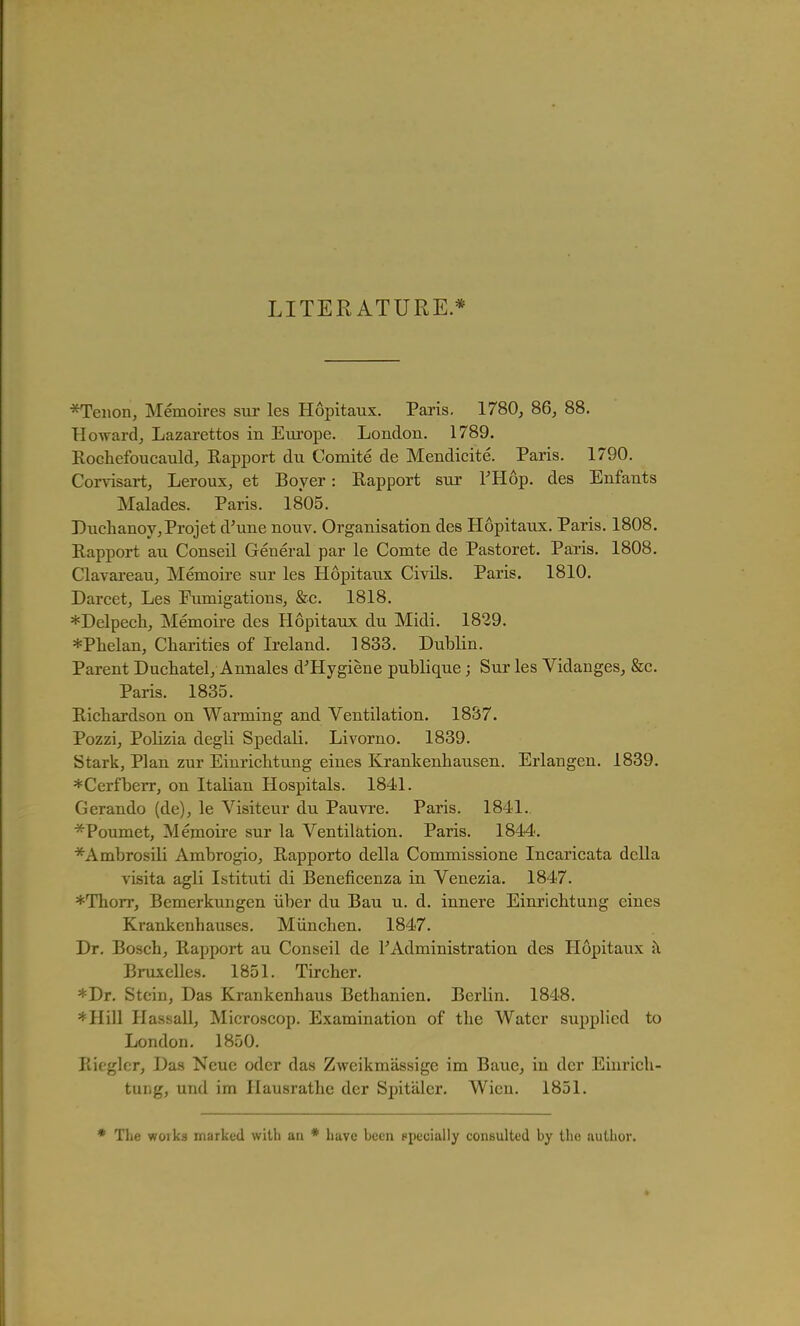 LITERATURE.* *Teiion, Memoires sur les Hopitaux. Paris. 1780, 86, 88. Howard, Lazarettos in Eui'ope. London. 1789. Rochefoucauld, Rapport du Comite de Mendicite. Paris. 1790. Corvisart, Leroux, et Boyer: Rapport sur THop. des Enfants Malades. Paris. 1805. Duchanoy,Projet d'une nouv. Organisation des Hopitaux. Paris. 1808. Rapport au Conseil General par le Comte de Pastoret. Paris. 1808. Clavareau, Memoire sur les Hopitaux CivUs. Paris. 1810. Darcet, Les Fumigations, &c. 1818. *Delpecli, Memoire des Hopitaux du Midi. 1829. *Plielan, Charities of Ireland. 1833. Dublin. Parent Duchatel, Annales d'Hygiene publique; Sur les Vidanges, &c. Paris. 1835. Richardson on Warming and Ventilation. 1837. Pozzi, Polizia degli Spedali. LiA'orno. 1839. Stark, Plan zur Einrichtung eines Krankenhausen. Erlangen, 1839. *Cerfberr, on Italian Hospitals. 1841. Gerando (de), le Visiteur du Pauvi'e. Paris. 1841. *Poumet, Memoii-e sur la Ventilation. Paris. 1844. *Ambrosili Ambrogio, Rapporto della Commissione Incaricata della visita agli Istituti di Beneficenza in Venezia. 1847. *Thorr, Bemerkungen iiber du Bau u. d. innere Einrichtung cines Krankenhauses. Miinchen. 1847. Dr. Bosch, Rapport au Conseil de TAdministration des Hopitaux j\ Bruxelles. 1851. Tircher. *Dr. Stein, Das Krankenhaus Bethanien. Berlin. 1848. *Hill Hassall, Microscop. Examination of the Water supplied to London. 1850. Ricglcr, Das Neue odor das Zweikmassige im Baue, in der Einrich- tung, und im Hausrathe der Spitiilcr. Wicu. 1851. The works marked with an * have been specially consulted by tli<! uuUior.