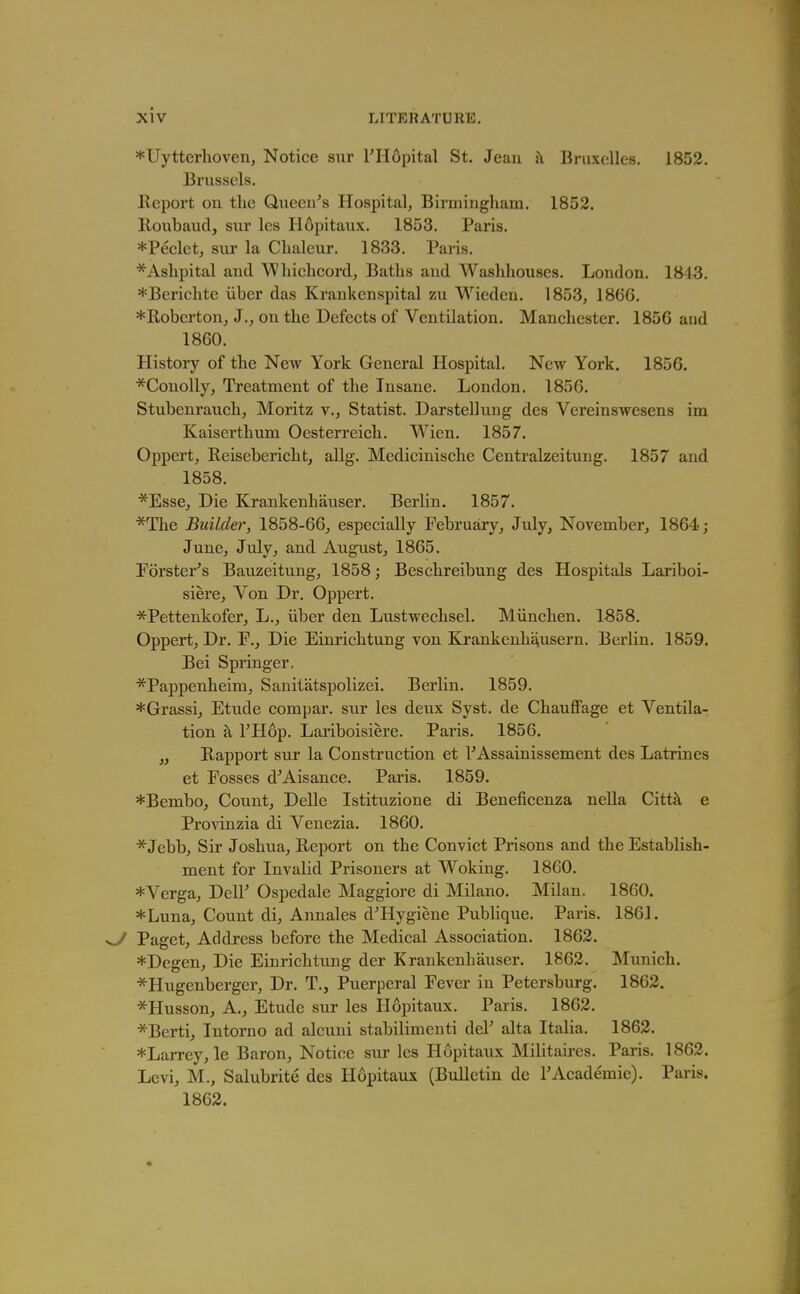 *Uytterlioveii, Notice sur FHopital St. Jeau k Bruxelles. 1852. Brussels. Report on the Queen^s Hospital, Birmingham. 1852. Roubaud, sur les Hopitaux. 1853. Paris. *Peclct, sur la Clialeur. 1833. Paris. *Ashpital and Whicheord, Baths and Washhouses. London. 1813. *Berichte iiber das Krankcnspital zu Wieden. 1853, 1866. *Roberton, J., on the Defects of Ventilation. Manchester. 1856 and 1860. Histoiy of the New York General Hospital. New York. 1856. *Conolly, Treatment of the Insane. London. 1856. Stubenrauch, Moritz v.. Statist. Darstellung des Vereinswesens im Kaiserthum Oesterreich. Wien. 1857. Oppert, Reisebericht, allg. Mcdicinische Centralzeitung. 1857 and 1858. *Esse, Die Krankenhauser. Berlin. 1857. ■^The Builder, 1858-66, especially February, July, November, 1864; June, July, and August, 1865. Forster's Bauzeitung, 1858; Beschreibung des Hospitals Lariboi- siere, Von Dr. Oppert. •^f^Pettenkofer, L., iiber den Lustwechsel. Miinchen. 1858. Oppert, Dr. F., Die Einrichtung von Kj.'ankenha,usern. Berlin. 1859. Bei Springer. *Pappenheim, Sanitatspolizei. Berlin. 1859. *Grassi, Etude compar. sur les deux Syst. de Chauffage et Ventila- tion h, THop. Lariboisiere. Paris. 1856. „ Rapport sur la Construction et rAssarnissement des Latrines et Fosses d'Aisance. Paris. 1859. *Bembo, County Delle Istituzione di Beneficenza nella Cittk e Pro^dnzia di Venezia. 1860. *Jebb, Sir Joshua, Report on the Convict Prisons and the Establish- ment for Invalid Prisoners at Woking. 1860. *Verga, DelF Ospedale Maggiore di Milano. Milan. 1860. *Luna, Count di, Annales d'Hygiene Pubhque. Paris. 1861. ^ Paget, Address before the Medical Association. 1862. *Degcn, Die Einrichtung der Krankenhauser, 1862. Munich. *Hugenberger, Dr. T., Puerperal Fever in Petersburg. 1862. *Husson, A., Etude sur les Hopitaux. Paris. 1862. *Berti, Intorno ad alcuni stabilimenti deV alta Italia. 1862. *Larrey, le Baron, Notice sur les Hopitaux Militaires. Paris. 1862. Levi, M., Salubrite des Hopitaux (Bulletin de TAcademic). Paris. 1862.