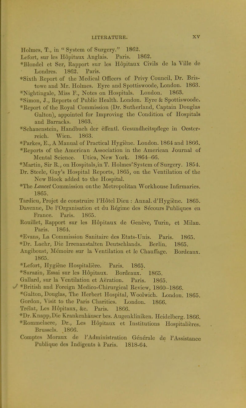 Holmes, T., in  System of Surgery. 1863. Lefort, sur les Hopitaux Anglais. Paris. 1863. *Blonclel et Ser, Rapport sur les Hopitaux Civils cle la Ville de Loncli-es. 1863. Paris. ♦Sixth Eeport of the Medical OflScers of Privy Couneil, Dr. Bris- towe and Mr. Holmes. Eyre and Spottiswoode, London. 1863. ^Nightingale, Miss Notes on Hospitals. London. 1863. *Simon, J., Reports of Piiblic Health. London. Eyre & Spottiswoode. *Report of the Royal Commission (Dr. Sutherland, Captain Douglas Galton), appointed for Improving the Condition of Hospitals and Barracks. 1863. *Schauenstein, Handbuch der effentl. Gesundheitspflege in Oester- reich. Wien. 1863. *Parkes, E., A Manual of Practical Hygiene. London. 1864 and 1866. *Reports of the American Association in the American Journal of Mental Science. Utica, New York. 1864-66. *Martin, Su' R., on Hospitals,in T. Holmes^ System of Surgery. 1854. Dr. Steele, Guy^s Hospital Reports, 1865, on the Ventilation of the New Block added to the Hospital. *The Lancet Commission on the Metropolitan Workhouse Infirmaries. 1865. Tardieu, Projet de construire THotel Dieu : Annal. d'Hygiene. 1865. Davenne, De ^Organisation et du Regime des Secours Publiques en France. Paris. 1865. Rouillet, Rapport sur les Hopitaux de Geneve, Turin, et Milan. Paris. 1864. *Evans, La Commission Sanitaire des Etats-Unis. Paris. 1865. *Dr. Laehr, Die Irrenanstalten Deutschlands. Berlin. 1865. Angiboust, Memoire sur la Ventilation et le Chauffage. Bordeaux, 1865. *Lefort, Hygiene HospitaHere. Paris. 1865. *Sarazin, Essai sur les H6pitaux. Bordeaux. 1865. Gallard, sur la Ventilation et Aeration, Paris, 1865. y *British and Foreign Medico-Chirurgical Review, 1860-1866. *Galton, Douglas, The Herbert Hospital, Woolwich. London. 1865. Gordon, Visit to the Paris Charities, London, 1866, Trelat, Les Hopitaux, &c, Paris, 1866. *Dr.Knapp,Die Krankenhauser bes. Augenkliniken. Heidelberg. 1866. *RommeIaere, Dr., Les Hopitaux et Institutions liospitalieres. Brussels. ,1866. Comptes Moraux de TAdministration Generalc dc rAssistauce Publique des Indigents k Paris. 1818-64.