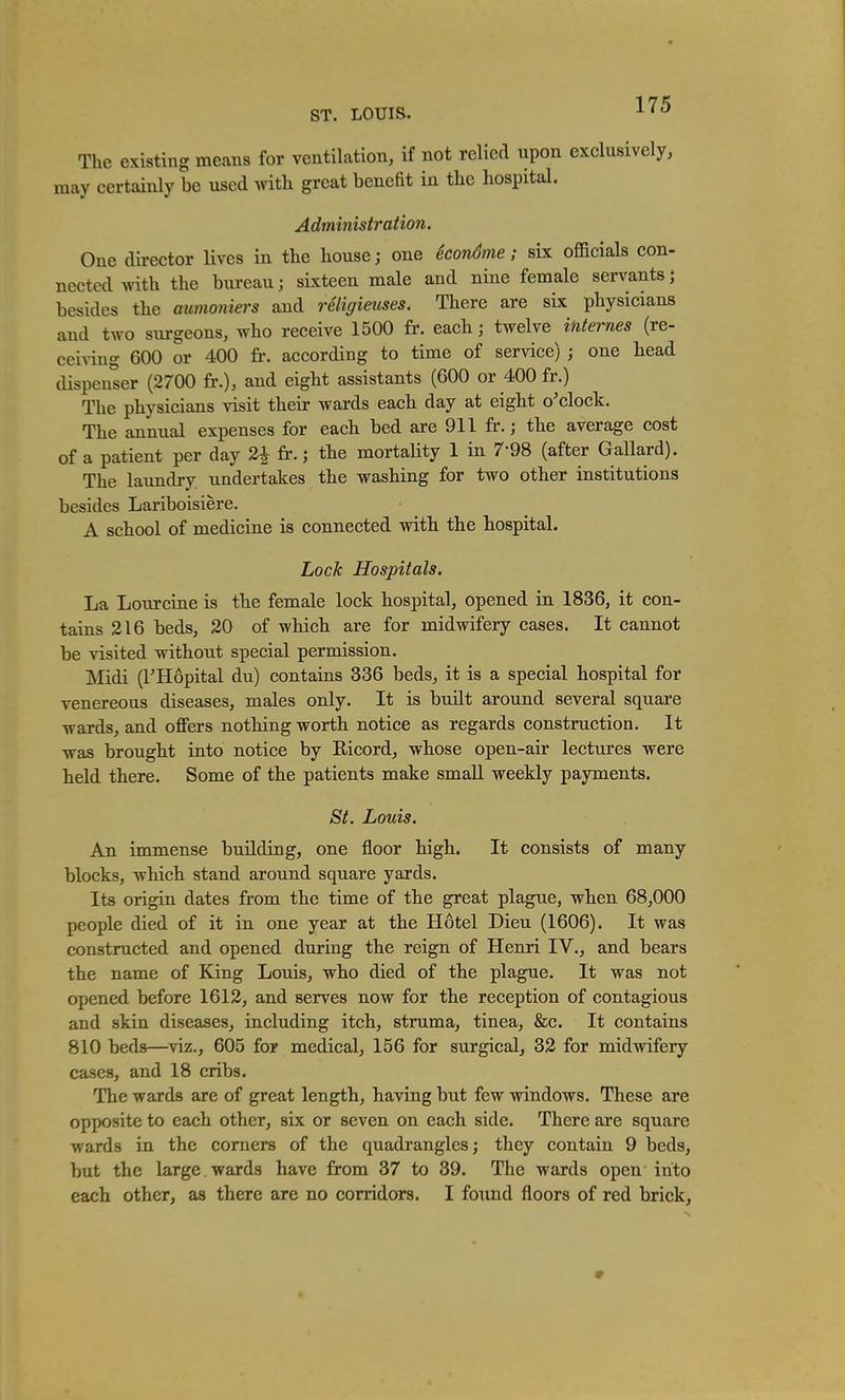 ST. LOUIS. The existing means for ventilation, if not relied upon exclusively, may certainly be used with great benefit in the hospital. Administration. One director lives in the house; one SconSme; six officials con- nected with the bureau; sixteen male and nine female servants; besides the aumoniers and religieuses. There are six physicians and two surgeons, who receive 1500 fr. each; twelve internes (re- ceiving 600 or 400 fr. according to time of service) ; one head dispenser (2700 fr.), and eight assistants (600 or 400 fr.) The physicians visit their wards each day at eight o'clock. The annual expenses for each bed are 911 fr.; the average cost of a patient per day 2^ fr.; the mortality 1 in 7-98 (after Gallard). The laimdry undertakes the washing for two other institutions besides Lariboisiere. A school of medicine is connected with the hospital. Lock Hospitals. La Lour cine is the female lock hospital, opened in 1836, it con- tains 216 beds, 20 of which are for midwifery cases. It cannot be visited without special permission. JVIidi (rHopital du) contains 336 beds, it is a special hospital for venereous diseases, males only. It is built around several square ■wards, and offers nothing worth notice as regards construction. It Tvas brought into notice by Ricord, whose open-air lectures were held there. Some of the patients make small weekly payments. St. Louis. An immense building, one floor high. It consists of many blocks, which stand around square yards. Its origin dates from the time of the great plague, when 68,000 people died of it in one year at the Hotel Dieu (1606). It was constructed and opened during the reign of Henri IV., and bears the name of King Louis, who died of the plague. It was not opened before 1612, and serves now for the reception of contagious and skin diseases, including itch, struma, tinea, &c. It contains 810 beds—viz., 605 for medical, 156 for surgical, 32 for midwifery cases, and 18 cribs. The wards are of great length, having but few windows. These are opposite to each other, six or seven on each side. There are square wards in the corners of the quadrangles; they contain 9 beds, but the large wards have from 37 to 39. The wards open into each other, as there are no corridors. I found floors of red brick.