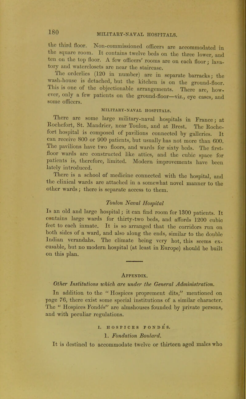 MILITARY-NAVAL HOSPITALS. the third floor. Non-commissioned officers are accommodated in the square room. It contains twelve beds on tlie three lower, and ten on the top floor. A few officers' rooms are on each floor; lava- tory and waterclosets are near the staircase. The orderlies (130 in number) are in separate barracks; the wash-house is detached, but the kitchen is on the ground-floor. This is one of the objectionable arrangements. There are, how- ever, only a few patients on the ground-floor—viz., eye cases, and some officers. MILITARY-NAVAL HOSPITALS. There are some large military-naval hospitals in France; at Rochefort, St. Mandrier, near Toulon, and at Brest. The Roche- fort hospital is composed of pavilions connected by galleries. It can receive 800 or 900 patients, but usually has not more than 600. The pavilions have two floors, and wards for sixty beds. The first- floor wards are constructed like attics, and the cubic space for patients is, therefore, limited. Modern improvements have been lately introduced. There is a school of medicine connected with the hospital, and the clinical wards are attached in a somewhat novel manner to the other wards; there is separate access to them. Toulon Naval Hospital Is an old and large hospital; it can find room for 1300 patients. It contains large wards for thirty-two beds, and affords 1200 cubic feet to each inmate. It is so arranged that the corridors run on both sides of a ward, and also along the ends, similar to the double Indian verandahs. The climate being very hot, this seems ex- cusable, but no modern hospital (at least in Europe) should be built on this plan. Appendix. Other Institutions which are under the General Administration, In addition to the Hospices proprement dits,^' mentioned on page 76, there exist some special institutions of a similar character. The Hospices Fondes'^ are almshouses founded by private persons, and with peculiar regulations. I. HOSPICES rONDES. 1. Fondation Boulard. It is destined to accommodate twelve or thirteen aged males who