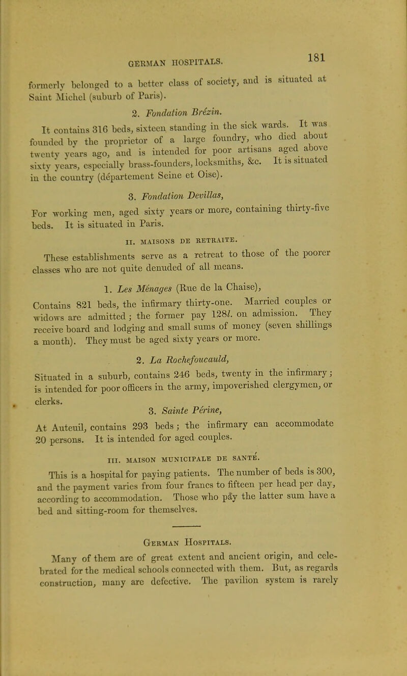 GERMAN HOSPITALS. 1^1 formerly belonged to a better class of society, and is situated at Saint Michel (suburb of Paris). 2. Fondation Brezin. It contains 31G beds, sixteen standing in the sick wards. It was founded by tbe proprietor of a large foundry, who died about twenty yeai-s ago, and is intended for poor artisans aged above sixty years, especially brass-founders, locksmiths, &c. It is situated in the country (departement Seine et Oise). 3. Fondation Devillas, For working men, aged sixty years or more, containing thh-ty-five beds. It is situated in Paris. II. MAISONS DE EETUAlTE. These estabHshments serve as a retreat to those of the poorer classes who are not quite denuded of all means. 1. Les Menages (Eue de la Chaise), Contains 831 beds, the infirmary thirty-one. Married couples or mdows are admitted; the former pay 128/. on admission. They receive board and lodging and small sums of money (seven shillings a month). They must be aged sixty years or more. 2, La Rochefoucauld, Situated in a suburb, contains 246 beds, twenty in the infirmary; is intended for poor officers in the army, impoverished clergymen, or clerks. 3. Sainte Ferine, At Auteuil, contains 293 beds ; the infirmary can accommodate 20 persons. It is intended for aged couples. III. MAISON MUNICIPALE DE SANTE. This is a hospital for paying patients. The number of beds is 300, and the payment varies from four francs to fifteen per head per day, according to accommodation. Those who p^y the latter sum have a bed and sitting-room for themselves. German Hospitals. Many of them are of great extent and ancient origin, and cele- brated for the medical schools connected with them. But, as regards construction, many arc defective. The pavilion system is rarely