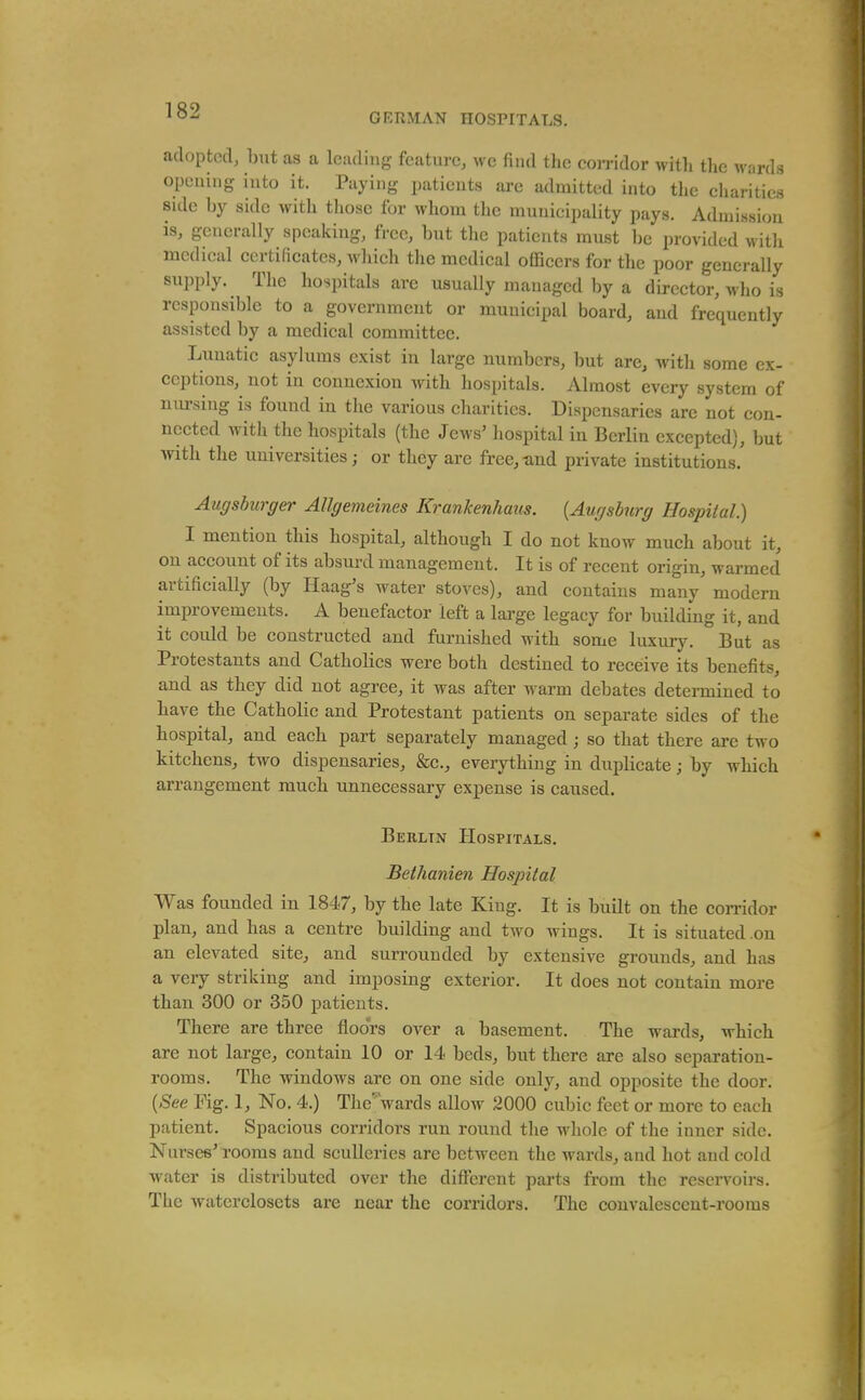 GKPvMAN HOSPITALS. adopted, l)ut as a Iciuliiig feature, wc find the con-idor witli the wards opening into it. Paying patients are admitted into the charities side by side with those for whom the municipality pays. Admission is, generally speaking, free, but the patients must be provided witli medical certificates, which the medical officers for the poor generally supply. The hospitals are usually managed by a director, who is responsible to a government or municipal board, and frequently assisted by a medical committee. Lunatic asylums exist in large numbers, but are, with some ex- ceptions, not in connexion with hospitals. Almost every system of nm-sing is found in the various charities. Dispensaries are not con- nected with the hospitals (the Jews' hospital in Berlin excepted), but with the universities; or they are free,-and private institutions. Augsburger Allgemeines Krankenhaus. {Augsburg Hospital.) I mention this hospital, although I do not know much about it, on account of its absurd management. It is of recent origin, warmed artificially (by Haag's water stoves), and contains many modern improvements. A benefactor left a large legacy for building it, and it could be constructed and furnished with some luxuiy. But as Protestants and Catholics were both destined to receive its benefits, and as they did not agree, it was after warm debates determined to have the Catholic and Protestant patients on separate sides of the hospital, and each part separately managed; so that there are two kitchens, two dispensaries, &c., everything in duplicate; by which arrangement much unnecessary expense is caused. Berlin Hospitals. Bethanien Hospital Was founded in 1847, by the late King. It is built on the corridor plan, and has a centre building and two wings. It is situated .on an elevated site, and surrounded by extensive grounds, and has a very striking and imposing exterior. It does not contain more than 300 or 350 patients. There are three floors over a basement. The wards, which are not large, contain 10 or 14 beds, but there are also separation- rooms. The windows are on one side only, and opposite the door. [See Fig. 1, No. 4.) The'Vards allow 2000 cubic feet or more to each patient. Spacious corridors run round the whole of the inner side. Nurses' rooms and sculleries are between the wards, and hot and cold water is distributed over the different parts from the reservoirs. The Avaterclosets are near the corridors. The convalescent-rooms