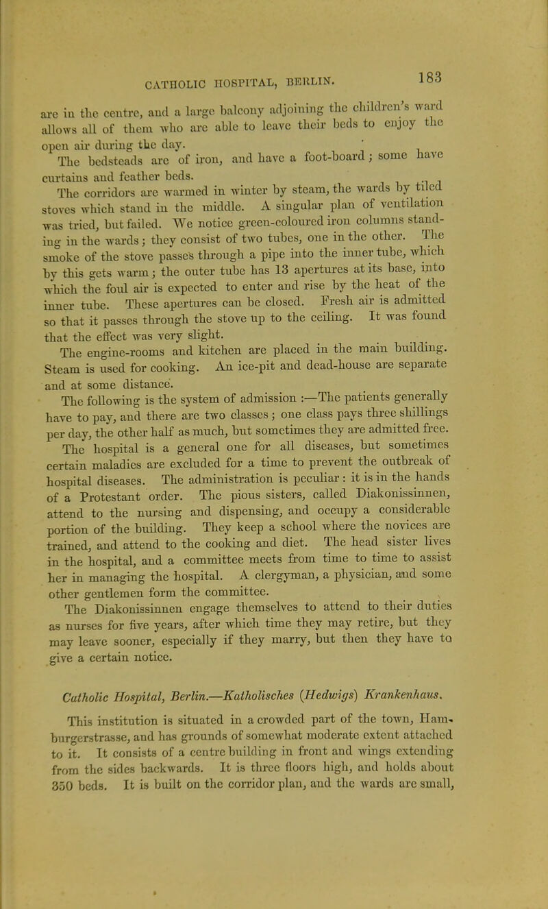 CATHOLIC HOSPITAL, BEULIN. are in the centre, and a large balcony adjoining the children's ward dlows all of them who ai-e able to leave their beds to enjoy the open ail- dm-ing the day. The bedsteads are of iron, and have a foot-board ; some have curtains and feather beds. The corridors are warmed in winter by steam, the wards by tiled stoves which stand in the middle. A singular plan of ventilation was tried, but failed. We notice green-coloured iron columns stand- ing in the wards; they consist of two tubes, one in the other. The smoke of the stove passes thi'ough a pipe into the inner tube, which by this gets warm; the outer tube has 13 apertures at its base, into which the foul air is expected to enter and rise by the heat of the inner tube. These apertures can be closed. Fresh air is admitted so that it passes through the stove up to the ceiling. It was found that the eflFect was very slight. The engine-rooms and kitchen are placed in the main building. Steam is used for cooking. An ice-pit and dead-house are separate and at some distance. The following is the system of admission :—The patients generally have to pay, and there are two classes ; one class pays three shillings per day, the other half as much, but sometimes they are admitted free. The hospital is a general one for all diseases, but sometimes certain maladies are excluded for a time to prevent the outbreak of hospital diseases. The administration is peculiar : it is in the hands of a Protestant order. The pious sisters, called Diakonissinnen, attend to the nursing and dispensing, and occupy a considerable portion of the building. They keep a school where the novices are trained, and attend to the cooking and diet. The head sister lives in the hospital, and a committee meets from time to time to assist her in managing the hospital. A clergyman, a physician, and some other gentlemen form the committee. The Diakonissinnen engage themselves to attend to their duties as nurses for five years, after which time they may retire, but they may leave sooner, especially if they marry, but then they have to give a certain notice. Catholic Hospital, Berlin.—Katholisches {Hedwigs) Krankenham. This institution is situated in a crowded part of the town. Ham- burgerstrasse, and has grounds of somewhat moderate extent attached to it. It consists of a centre building in front and wings extending from the sides backwards. It is three floors high, and holds about 850 beds. It is built on the corridor plan, and the wai'ds are small. *