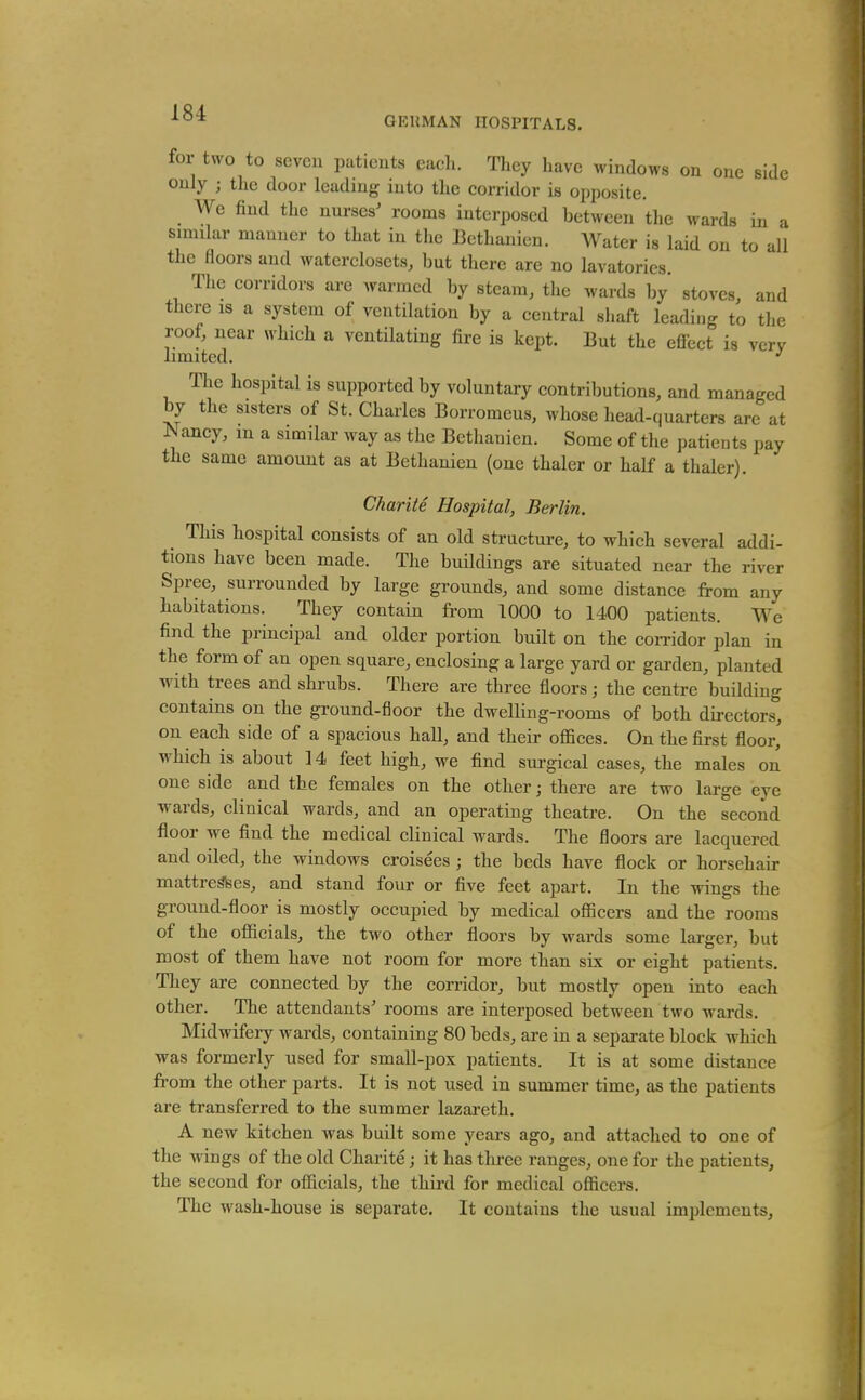 ■^^'^ GKUMAN HOSPITALS. for two to seven patients eacli. They have windows on one side only ; the door leading iuto the corridor is opposite. We find the nurses' rooms interposed between tlie wards in a simihir manner to that in the Bethanien. Water is laid on to all the floors and waterclosets, but there are no lavatories. The corridors are warmed by steam, the wards by stoves, and there is a system of ventilation by a central shaft leading to the roof, near which a ventilating fire is kept. But the efiect is verv limited. ^ The hospital is supported by voluntary contributions, and managed by the sisters of St. Charles Borromeus, whose head-quarters are at Nancy, m a similar way as the Bethanien. Some of the patients pay the same amount as at Bethanien (one thaler or half a thaler). Charlie. Hospital, Berlin. This hospital consists of an old structure, to which several addi- tions have been made. The buildings are situated near the river Spree, surrounded by large grounds, and some distance from any habitations. They contain from 1000 to 1400 patients. We find the principal and older portion built on the corridor plan in the form of an open square, enclosing a large yard or garden, planted with trees and shrubs. There are three floors; the centre building contains on the ground-floor the dwelling-rooms of both directors, on each side of a spacious hall, and their offices. On the first floor, which is about 14 feet high, we find surgical cases, the males on one side and the females on the other; there are two large eye wards, clinical wards, and an operating theatre. On the second floor we find the medical clinical wards. The floors are lacquered and oiled, the windows croisees ; the beds have flock or horsehair mattre^es, and stand four or five feet apart. In the wings the ground-floor is mostly occupied by medical officers and the rooms of tbe officials, the two other floors by wards some larger, but most of them have not room for more than six or eight patients. They are connected by the corridor, but mostly open into each other. The attendants' rooms are interposed between two wards. Midwifery wards, containing 80 beds, are in a separate block which was formerly used for small-pox patients. It is at some distance from the other parts. It is not used in summer time, as the patients are transferred to the summer lazai'eth. A new kitchen was built some years ago, and attached to one of the wings of the old Charite; it has three ranges, one for the patients, the second for officials, the third for medical officers. The wash-house is separate. It contains the usual implements.