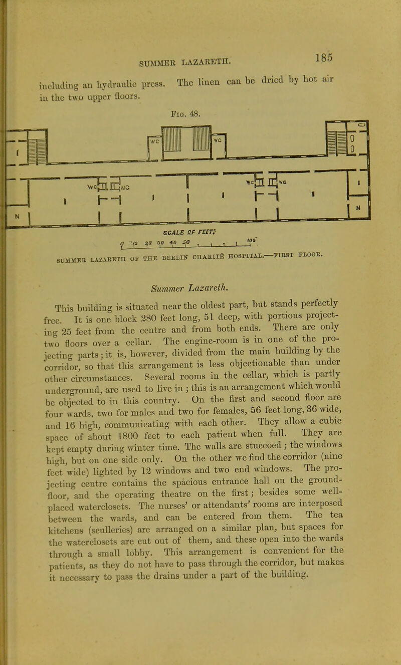 SUMMER LAZARETH. iucluding an hydraulic press. The linen can be dried by hot air iu the two upper floors. Fig. 48. SCALE OF FE£T} a 'la aa oo *o so I 1 r > 1 1— I T. loa _1 . 8UMMBE LAZAEETH OE THE BEELIN CHAEITE HOSPITAL.-FIEST ELOOB. Summer Lazareth. This building is situated near the oldest part, but stands perfectly free It is one block 280 feet long, 51 deep, with portions project- in- 25 feet from the centre and from both ends. There are only t^o floors over a cellar. The engine-room is in one of the pro- jecting parts; it is, however, divided fi'om the main buildmg by the corridor, so that this arrangement is less objectionable than under other circumstances. Several rooms in the cellar, which is partly underground, are used to live in ; tHs is an arrangement which would be objected to in this country. On the first and second floor are four wards, two for males and two for females, 56 feet long, 36 wide, and 16 high, communicating with each other. They aUow a cubic space of about 1800 feet to each patient when faU. They are kept empty during winter time. The walls are stuccoed ; the windows high, but on one side only. On the other we find the corridor (nine feet wide) lighted by 12 windows and two end windows. The pro- jecting centre contains the spacious entrance hall on the ground- floor, and the operating theatre on the first; besides some well- placed waterclosets. The nurses' or attendants' rooms are interposed between the wards, and can be entered from them. The tea kitchens (sculleries) are arranged on a similar plan, but spaces for the waterclosets are cut out of them, and these open into the wards through a small lobby. This arrangement is convenient for the patients, as they do not have to pass through the corridor, but makes it necessary to pass the drains under a part of the building.