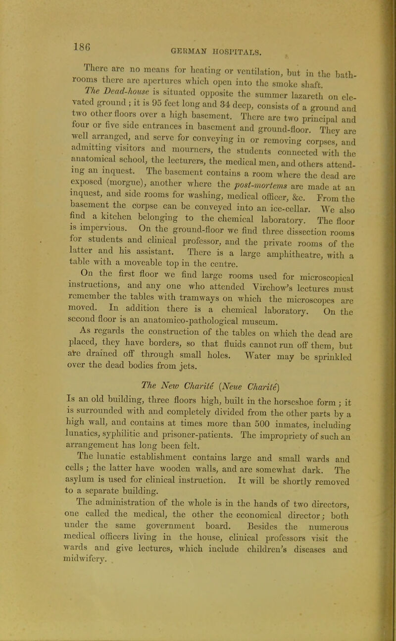 Tlicrc aro no means for heating or ventilation, but in the bath rooms there are apertures which open into tlie smoke shaft The Dead-house is situated opposite the summer lazareth on ele rated ground ; it is 95 feet long and 34 deep, eonsists of a ground and two other floors over a high basement. There are two principal and tour or five side entrances in basement and ground-floor. They are well arranged, and serve for conveying in or removing corpses and admittmg visitors and mourners, the students connected witli the anatomical school, the lecturers, the medical men, and others attend- ing an inquest. The basement contains a room where the dead arc exposed (morgue), another where the post-moriemH are made at an inquest, and side rooms for washing, medical officer, &c. From the basement the corpse can be conveyed into an ice-cellar. We also find a kitchen belonging to the chemical laboratory. The floor is impervious. On the ground-floor we find three dissection rooms lor students and clinical professor, and the private rooms of the latter and his assistant. There is a large amphitheatre, with a table with a moveable top in the centre. On the first floor we find large rooms used for microscopical instructions, and any one who attended Vijchow's lectures must remember the tables with tramways on which the microscopes are moved. In addition there is a chemical laboratory. On the second floor is an anatomico-pathological museum. As regards the construction of the tables on which the dead are placed, they have borders, so that fluids cannot run off them, but ai-e drained off through small holes. Water may be spriiikled over the dead bodies from jets. The New Charite {Neue Chante) Is an old building, three floors high, built in the horseshoe form ; it is siurounded with and completely divided from the other parts by a high wall, and contains at times more than 500 inmates, including lunatics, syphilitic and prisoner-patients. The impropriety of such an arrangement has long been felt. The lunatic establishment contains large and small wards and cells ; the latter have wooden walls, and are somewhat dark. The asylum is used for clinical instruction. It will be shortly removed to a separate building. The administration of the whole is in the hands of two directors, one called the medical, the other the economical director; both under the same government board. Besides the numerous medical officers living in the house, clinical professors visit the wards and give lectures, which include children's diseases and midwifery.