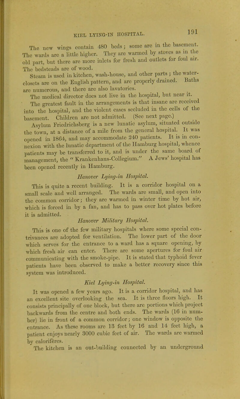 The new wings contain 480 beds ; some are in the basement. The wards are a little higher. They are warmed by stoves as m the old part, but there arc more inlets for fresh and outlets for foul air. The bedsteads are of wood. Steam is used in kitchen, wash-house, and other parts ; the water- closets are on the English pattern, and are properly drained. Baths arc numerous, and there arc also lavatories. The medical director docs not live in the hospital, but near it. The greatest fault in the arrangements is that insane are received into the hospital, and the violent cases secluded in the cells of the basement. Children are not admitted. (See next page.) Asylum Friedrichsberg is a new lunatic asylum, situated outside the town, at a distance of a mile from the general hospital. It was opened in 1864, and may accommodate 240 patients. It is in con- nexion with the lunatic department of the Hamburg hospital, whence patients may be transferred to it, and is under the same board of management, the  Krankenhaus-Collegium.'' A Jews' hospital has been opened recently in Hamburg. Hanover Lying-in Hospital. This is quite a recent building. It is a corridor hospital on a small scale and well arranged. The wards are small, and open into the common corridor; they are warmed in winter time by hot air, which is forced in by a fan^ and has to pass over hot plates before it is admitted. Hanover Military Hospital. This is one of the few military hospitals where some special con- trivances are adopted for ventilation. The lower part of the door which serves for the entrance to a ward has a square opening, by which fresh air can enter. There are some apertures for foul air communicating with the smoke-pipe. It is stated that typhoid fever patients have been observed to make a better recovery since this system was introduced. Kiel Lying-in Hospital. It was opened a few years ago. It is a corridor hospital, and has an excellent site overlooking the sea. It is three floors high. It consists principally of one block, but there are portions which project backwards from the centre and both ends. The wards (16 in num- ber) lie in front of a common corridor; one window is opposite the entrance. As these rooms arc 13 feet by 16 and 14 feet high, a patient enjoys nearly 3000 cubic feet of air. The wards are warmed by calorifercH. The kitchen is an out-Vmilding connected by an underground