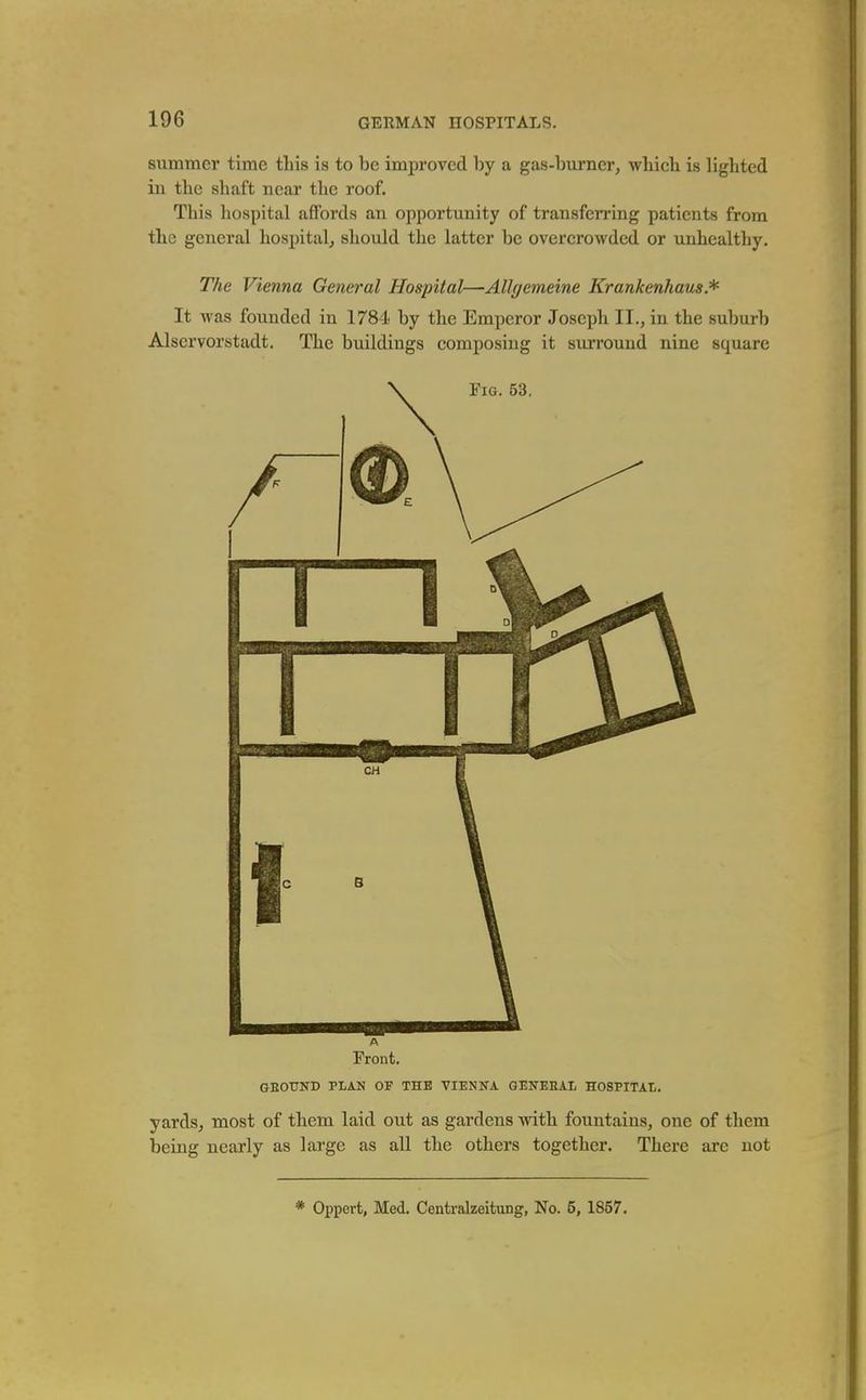 summer time this is to be improved by a gas-burner, which is lighted in the shaft near the roof. This hospital affords an opportunity of transferring patients from the general hospital, should the latter be overcrowded or unhealthy. The Vienna General Hospital—AUgemeine Krankenhaus* It was founded in 1784 by the Emperor Joseph II., in the suburb Alservorstadt. The buildings composing it surround nine square A Front. GEOTTND PLAN OF THE VIENNA GENERAL HOSPITAL. yards, most of them laid out as gardens with fountains, one of them being nearly as large as all the others together. There ai*e not * Oppert, Med. Centralzeitung, No. 5, 1857.