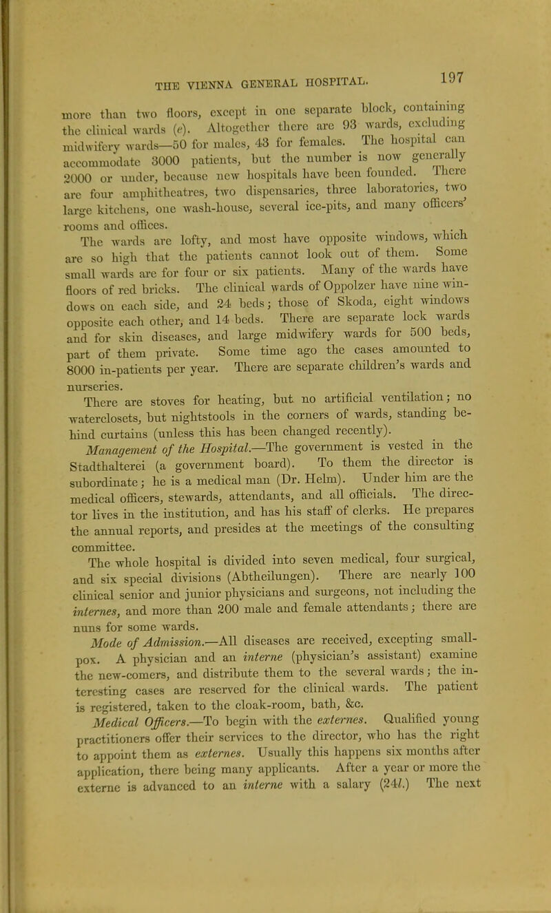 more than two floors, except in one separate block, containing the clinical wards {e). Altogether there are 93 wards, excluding midwifery wards-50 for males, 43 for females. The hospital can accommodate 3000 patients, but the number is now generally 2000 or \mder, because new hospitals have been founded, ihere are four amphitheatres, two dispensaries, three laboratories, two large kitchens, one wash-house, several ice-pits, and many officers' rooms and offices. The wards are lofty, and most have opposite windows, which are so high that the patients cannot look out of them. Some smaU wai-ds are for four or six patients. Many of the wards have floors of red bricks. The clinical wards of Oppolzer have nine win- dows on each side, and 24 beds; those of Skoda, eight wmdows opposite each other, and 14 beds. There are separate lock wards and for skin diseases, and large midwifery wards for 500 beds, part of them private. Some time ago the cases amounted to 8000 in-patients per year. There are separate children's wards and nurseries. There are stoves for heating, but no artificial ventilation; no waterclosets, but nightstools in the corners of wards, standing be- hind curtains (unless this has been changed recently). Management of the Hospital.—The government is vested in the Stadthalterei (a government board). To them the dii-ector is subordinate; he is a medical man (Dr. Hebn). Under him are the medical officers, stewards, attendants, and all officials. The direc- tor lives in the institution, and has his staff of clerks. He prepares the annual reports, and presides at the meetings of the consulting committee. The whole hospital is divided into seven medical, four surgical, and six special divisions (AbtheUungen). There are nearly 100 clinical senior and junior physicians and sui'geons, not including the internes, and more than 200 male and female attendants; there are nuns for some wards. Mode of Admission.—AH diseases are received, excepting small- pox, A physician and an interne (physician's assistant) examine the new-comers, and distribute them to the several wards; the in- teresting cases are reserved for the clinical wards. The patient is registered, taken to the cloak-room, bath, &c. Medical Officers.—To begin with the externes. Qualified young practitioners offer their services to the director, who has the right to appoint them as externes. Usually this happens six months after application, there being many applicants. After a year or more the exteme is advanced to an interne with a salary {24:1.) The next