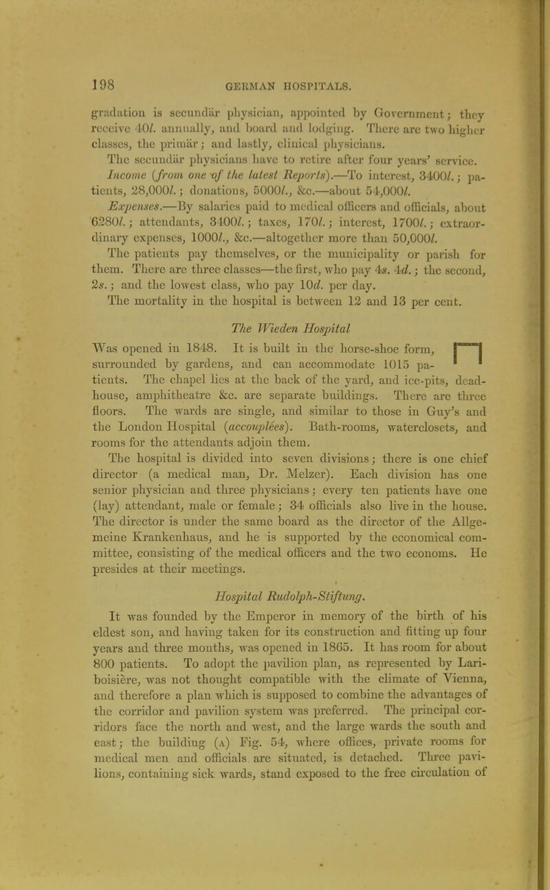 gradation is secundar physician, appointed by Government; they receive 40/. annually, and board and lodging. There are Uvo higher classes, the primar; and lastly, clinical physicians. The secundar physicians have to retire after four years' service. Income {from one vf the latest Reports).—To interest, 3400/. j pa- tients, 28,000/.; donations, 5000/., &c.—about 54,000/. Expenses.—By salaries paid to medical officers and officials, about 6280/. J attendants, 3400/.; taxes, 170/.; interest, 1700/.; extraor- diuary expenses, 1000/., &c.—altogether more than 50,000/. The patients pay themselves, or the municipality or pai'ish for them. There are thi'ee classes—the first, who pay 4*. 4d.; the second, 2*.; and the lowest class, who pay \Qd. per day. The mortality in the hospital is between 12 and 13 per cent. The Wieden Hospital Was opened in 1848. It is budt in the horse-shoe form, | | surrounded by gardens, and can accommodate 1015 pa- tients. The chapel lies at the back of the yard, and ice-pits, dead- house, amphitheatre &c. are separate buildings. There are three floors. The wards are single, and similar to those in Guy's and the London Hospital (accouplees). Bath-rooms, waterclosets, and rooms for the attendants adjoin them. The hospital is divided into seven divisions; there is one chief director (a medical man. Dr. Melzer). Each division has one senior physician and three physicians; every ten patients have one (lay) attendant, male or female; 34 officials also live in the house. The director is under the same board as the director of the AUge- meine Krankenhaus, and he is supported by the economical com- mittee, consisting of the medical officers and the two economs. He presides at their meetings. Hospital Rudolph-Stiftung. It was founded by the Emperor in memory of the birth of his eldest son, and having taken for its construction and fitting up four years and three months, was opened in 1865. It has room for about 800 patients. To adopt the pa^dlion plan, as represented by Lari- boisiere, was not thought compatible with the climate of Vienna, and therefore a plan which is supposed to combine the advantages of the corridor and pavilion system was preferred. The principal cor- ridors face the north and west, and the large wards the south and east; the building (a) Fig. 54, Avhere offices, private rooms for medical men and officials are situated, is detached. Three pavi- lions, containing sick wards, stand exposed to the free cii'culation of