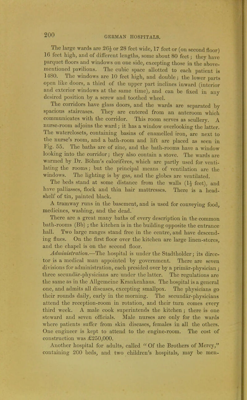 Tlie large wards are 26i or 28 feet wide, 17 feet or (on second floor) 16 feet high, and of different lengths, some about 80 feet j they have parquet floors and windows on one side, excepting those in the above- mentioned pavilions. The cubic space allotted to each patient is 1480. The windows are 10 feet high, and double; the loM cr parts open like doors, a third of the upper part inclines inward (interior and exterior windows at the same time), and can be fixed in any desii-ed position by a screw and toothed wheel. The corridors have glass doors, and the wards are separated by spacious staircases. They are entered from an anteroom which communicates with the corridor. This room serves as scullery. A nurse-room adjoins the ward; it has a window overlooking the latter. The waterclosets, containing basins of enamelled iron, are next to the nurse's room, and a bath-room and lift are placed as seen in Fig. 55. The baths are of zinc, and the bath-rooms have a window looking into the corridor; they also contain a stove. The wards are warmed by Dr. Bohm's caloriferes, which are partly used for venti- lating the rooms; but the principal means of ventilation are the windows. The lighting is by gas, and the globes are ventilated. The beds stand at some distance from the walls (IJ feet), and have palliasses, flock and thin hair mattresses. There is a head- shelf of tin, painted black. A tramway runs in the basement, and is used for conveying food, medicines, washing, and the dead. There are a great many baths of every description in the common bath-rooms (Bb) ; the kitchen is in the building opposite the entrance hall. Two large ranges stand free in the centre, and have descend- ing flues. On the first floor over the kitchen are large linen-stores, and the chapel is on the second floor. Administration.—The hospital is under the Stadtholder; its direc- tor is a medical man appointed by government. There are seven divisions for administration, each presided over by a primar-physician; three secundar-physicians are under the latter. The regulations are the same as in the Allgemeine Krankenhaus. The hospital is a general one, and admits all diseases, excepting smallpox. The physicians go their roTinds daily, early in the morning. The secundar-physicians attend the reception-room in rotation, and their turn comes every third week. A male cook superintends the kitchen; there is one steward and seven officials. Male nurses are only for the wards where patients suffer from skin diseases, females in all the others. One engineer is kept to attend to the engine-room. The cost of construction was ^£250,000. Another hospital for adults, called  Of the Brothers of Mercy, containing 200 beds, and two children's hospitals, may be men-
