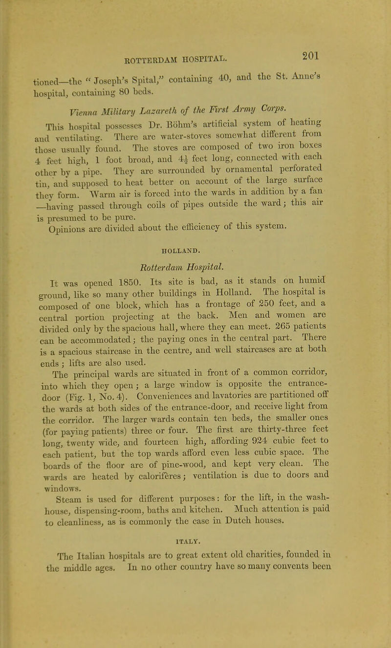 tioned-the « Joseph^s Spltal, containing 40, and the St. Anne's hospital, containing 80 beds. Vienna Military Lazareth of the First Army Corps. Tins hospital possesses Dr. Bohni's artificial system of heating and ventilating. There are water-stoves somewhat different from those usually found. The stoves are composed of two iron boxes -i feet high, 1 foot broad, and 4i feet long, connected with each other by a pipe. They are surrounded by ornamental perforated tin, and supposed to heat better on account of the large sui-face they form. Warm air is forced into the wards in addition by a fan —having passed thi-ough coHs of pipes outside the ward; this air is presumed to be piire. Opinions are divided about the eflaciency of this system. HOLLAND. Rotterdam Hospital. It was opened 1850. Its site is bad, as it stands on humid ground, like so many other buildings in Holland. The hospital is composed of one block, which has a frontage of 250 feet, and a central portion projecting at the back. Men and women are divided only by the spacious haU, where they can meet. 265 patients can be accommodated; the paying ones in the central part. There is a spacious staii'case in the centre, and well staircases are at both ends ; lifts are also used. The principal wards are situated in front of a common corridor, into which they open ; a large window is opposite the entrance- door (Kg. 1, No. 4). Conveniences and lavatories are partitioned off the wards at both sides of the entrance-door, and receive light from the corridor. The larger wards contain ten beds, the smaller ones (for paying patients) three or four. The first are thirty-three feet long, twenty wide, and fourteen high, affording 924 cubic feet to each patient, but the top wards afford even less cubic space. The boards of the floor are of pine-wood, and kept very clean. The wards are heated by caloriferes; ventilation is due to doors and windows. Steam is used for different purposes: for the lift, in the wash- house, dispensing-room, baths and kitchen. Much attention is paid to cleanliness, as is commonly the case in Dutch houses. ITALY. The Italian hospitals are to great extent old charities, founded in the middle ages. In no other country have so many convents been