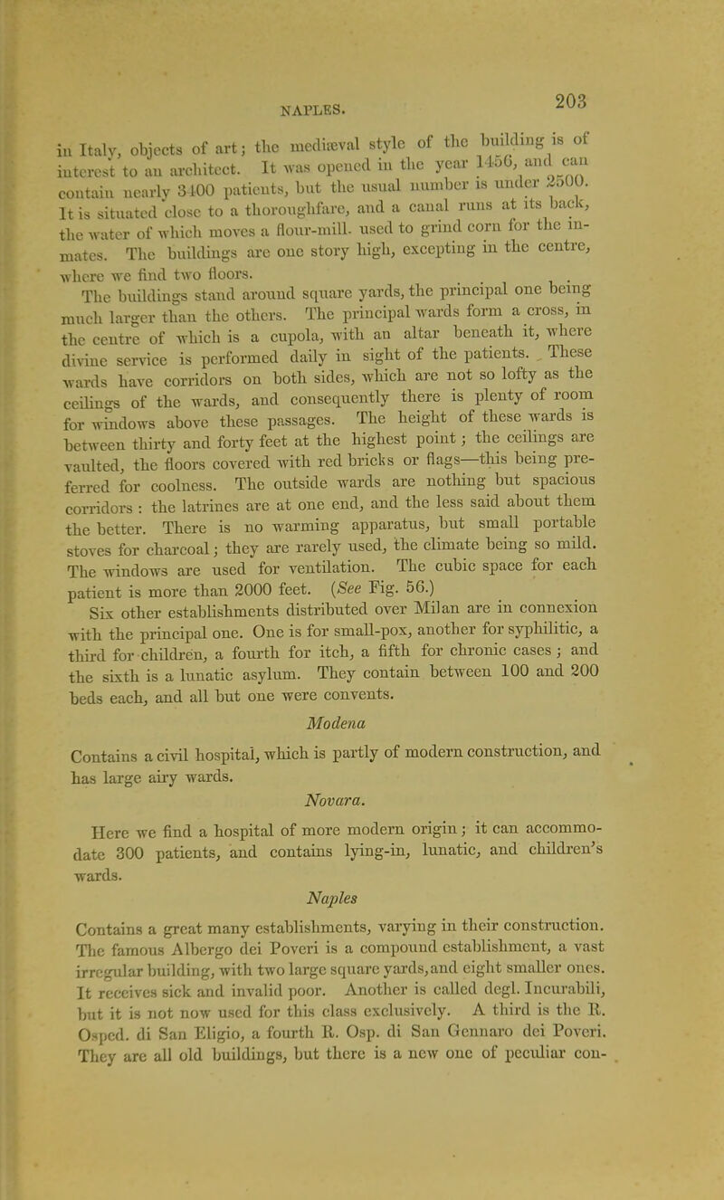 in Italy, objects of art; the mediaeval style of the building is of iutcrcst to an architect. It ^vas opened in the year <;a;^ contain nearly 3-100 patients, but the usual number is under 2o00. It is situated close to a thoroughfore, and a canal runs at its back, the water of Avhich moves a flour-mill- used to grind corn for the in- mates. The buildings are one story high, excepting m the centre, where we find two floors. . The buildings stand around square yards, the principal one being much larger than the others. The principal wards form a cross, m the centre of which is a cupola, with an altar beneath it, where divine service is performed daily in sight of the patients. ^ These wards have corridors on both sides, which are not so lofty as the ceHings of the wards, and consequently there is plenty of room for windows above these passages. The height of these wards is between thirty and forty feet at the highest point; the ceilings are vaulted, the floors covered with redbricl^s or flags—this being pre- fen-ed for coolness. The outside wards are nothing but spacious corridors : the latrines are at one end, and the less said about them the better. There is no warming apparatus, but small portable stoves for charcoal; they are rarely nsed, the climate being so mild. The windows are used for ventilation. The cubic space for each patient is more than 2000 feet. {See Fig. 56.) Six other establishments distributed over Milan are in connexion with the principal one. One is for small-pox, another for syphilitic, a third for childi-en, a fourth for itch, a fifth for chronic cases; and the sixth is a lunatic asylum. They contain between 100 and 200 beds each, and all but one were convents. Modena Contains a civil hospital, which is partly of modern construction, and has large airy wards. Novara. Here we find a hospital of more modern origin; it can accommo- date 300 patients, and contains lying-in, lunatic, and children's wards. Naples Contains a great many establishments, varying in their construction. The famous Albcrgo dei Poveri is a compound establishment, a vast irregular building, with two large square yards, and eight smaDer ones. It receives sick and invalid poor. Another is called degl. Incui-abili, but it is not now used for this class exclusively. A third is the R. Osped. di San Eligio, a fourth 11. Osp. di San Gcnnaro dei Poveri. They are all old buildings, but there is a new one of peculiar con-