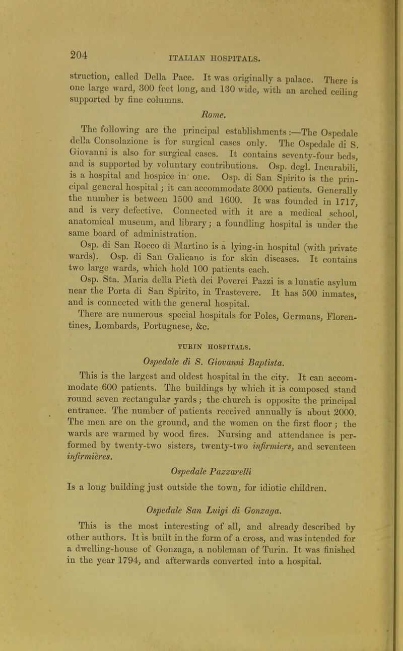 ITALIAN HOSPITALS. struction, called Delia Pace. It was originally a palace. There is one large ward, 300 feet long, and 130 wide, with an arched ceiling sujiported by fine columns. Rome. The following are the principal establishments :—The Ospedale dclla Consolazione is for surgical cases only. The Ospedale di S. Giovanni is also for surgical cases. It contains seventy-four beds, and is supported by voluntary contributions. Osp. degl. Incurabili,' is a hospital and hospice in- one. Osp. di San Spirito is the prin- cipal general hospital; it can accommodate 3000 patients. Generally the number is between 1500 and 1600. It was founded in 1717, and is very defective. Connected with it are a medical school' anatomical museum, and library; a foundling hospital is under the same board of administration. Osp. di San Rocco di Martino is a lying-in hospital (with private ■wards). Osp. di San Galicano is for skin diseases. It contains two large wards, which hold 100 patients each. Osp. Sta. Maria della Piet^ dei Poverei Pazzi is a lunatic asylum near the Porta di San Spirito, in Trastevere. It has 500 inmates, and is connected with the general hospital. There are numerous special hospitals for Poles, Germans, Floren- tines, Lombards, Portuguese, &c. TURIN HOSPITALS. Ospedale di S. Giovanni Baptista. This is the largest and oldest hospital in the city. It can accom- modate 600 patients. The buildings by which it is composed stand round seven rectangular yards; the church is opposite the principal entrance. The number of patients received annually is about 2000. The men are on the ground, and the women on the first floor; the •wards are warmed by wood fires. Nursing and attendance is per- formed by twenty-two sisters, twenty-two infirmiers, and seventeen infirmieres. Ospedale Pazzarelli Is a long building just outside the town, for idiotic children. Ospedale San Luigi di Gonzaga. This is the most interesting of all, and already described by other authors. It is built in the form of a cross, and was intended for a dwelling-house of Gonzaga, a nobleman of Turin. It was finished in the year 1794, and afterwards converted into a hospital.