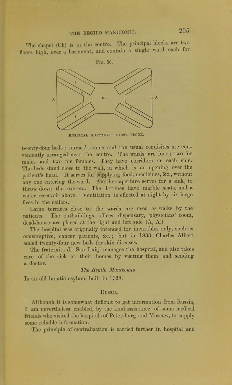 THE REGILO MANICOMTO. The chapel (Ch) is in the centre. The principal blocks are two floors high, over a basement, and contain a single ward each for Fig. 66. HOSPITAL GONZAOA. FIE8T 'FLOOS. twenty-four beds j nnrses' rooms and the usual requisites are con- veniently arranged near the centre. The wards are four; two for males and two for females. They have corridors on each side. The beds stand close to the wall, in which is an opening over the patient^s head. It serves for gtrpplying food, medicines, &c., without any one entering the ward. Another aperture serves for a sink, to throw down the excreta. The latrines have marble seats, and a water reservoir above. Ventilation is effected at night by six large fires in the cellars. Large terraces close to the wards are used as walks by the patients. The outbuildings, oflSces, dispensary, physicians' room, dead-house, are placed at the right and left side (A, A.) The hospital was originally intended for incurables only, such as consumptive, cancer patients, &c.; but in 1833, Charles Albert added twenty-four new beds for skin diseases. The fraternita di San Luigi manages the hospital, and also takes care of the sick at their homes, by visiting them and sending a doctor. The Regilo Manicomio Is an old lunatic asylum, buUt in 1728. EussiA. Although it is somewhat difficult to get information from Russia, I am nevertheless enabled, by the kind assistance of some medical friends who visited the hospitals of Petersburg and Moscow, to supply some reliable information. The principle of centralization is carried farther in hospital and