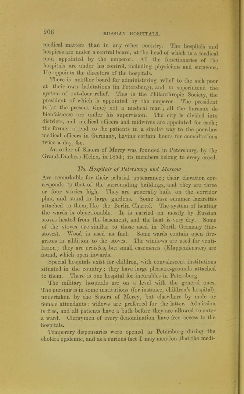 mcdioal matters than in any other country. The hospitals and hospices arc under a central board, at the head of wliich is a medical man appointed by the emperor. All the functionaries of the hospitals are under his control, including physicians and surgeons. He appoints the directors of the hospitals. There is another board for administering relief to the sick poor at their own hal)itations (in Petersburg), and to superintend the system of out-door relief. This is the Philauthroijic Society, the president of which is appointed by the emperor. The president is (at the present time) not a medical man; all the bureaux de bienfaisance are under his supervision. The city is divided into districts, and medical officers and midwives are appointed for each; the former attend to the patients in a similar way to the poor-law medical officers in Germany, having certain hours for consultations twice a day, &c. An order of Sisters of Mercy was founded in Petersburg, by the Grand-Duchess Helen, in 1854; its members belong to every creed. The Hospitals of Petersburg and Moscow Are remarkable for their palatial appearance; their elevation cor- responds to that of the surrounding buildings, and they are three or four stories high. They are generally built on the corridor plan, and stand in large gardens. Some have summer lazarettes attached to them, like the Berlin Charite. The system of heating the wards is objectionable. It is carried on mostly by Russian stoves heated from the basement, and the heat is veiy dry. Some of the stoves are similar to those used in North Germany (tile- stoves). Wood is used as fuel. Some wards contain open fire- grates in addition to the stoves. The windows are used for venti- lation; they are croisees, but small casements (Klappenfenster) are found, which open inwards. Special hospitals exist for children, with convalescent institutions situated in the country; they have large pleasure-grounds attached to them. There is one hospital for incurables in Petersburg. The military hospitals are on a level with the general ones. The nursing is in some institutions (for instance, children's hospital), undertaken by the Sisters of Mercy, but elsewhere by male or female attendants: widows are preferred for the latter. Admission is free, and all patients have a bath before they are allowed to enter a ward. Clergymen of every denomination have free access to the hospitals. Temporary dispensaries were opened in Petersbm-g during the cholera epidemic, and as a curious fact I may mention that the medi-