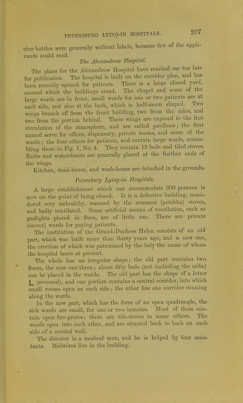 cine bottles were generally Avitliout labels, because few of tbc appli- cants could read. The Alexandroio Hospital. The plans for the Alexandrow Hospital have reached me too late for publication. The hospital is built on the corridor plan, and has been recently opened for patients. There is a large closed yard, around which the buildings stand. The chapel and some of the large wai-ds are in ft-ont, small wards for one or two patients are at each side, and also at the back, which is half-moon shaped. Two Tvings branch off from the front building, two from the sides, and two from the portion behind. These wings are exposed to the free circulation of the atmosphere, and are called pavilions; the first named serve for offices, dispensary, private rooms, and some of the Tvai-ds; the four others for patients, and contain large wards, resem- bling those in Fig. 1, No. 4. They contain 13 beds and tiled stoves. Baths and waterclosets are generally placed at the fm-ther ends of the wings. Kitchen, dead-house, and wash-house are detached in the grounds. Petersburg Lying-in Hospitals. A large establishment which can accommodate 300 persons is now on the point of being closed. It is a defective building, consi- dered very unhealthy, warmed by the common (petchka) stoves, and badly ventilated. Some artificial means of ventilation, such as gaslights placed in flues, are of little use. There are private (secret) wards for paying patients. The institution of the Grand-Duchess Helen consists of an old part, which was built more than thirty years ago, and a new one, the erection of which was patronized by the lady the name of whom the hospital bears at present. The whole has an irregular shape; the old part contains two floors, the new one three; about fifty beds (not including the cribs) can be placed in the wards. The old part has the shape of a letter L (reversed), and one portion contains a central corridor, into which small rooms open on each side; the other has one corridor running along the wards. In the new part, which has the form of an open quadrangle, the sick wards are small, for one or two inmates. Most of them con- tain open fire-grates; there are tile-stoves in some others. The wards open into each other, and are situated back to back on each side of a central wall. The director is a medical man, and he is helped by four assis- tants. Midwives live in the building.