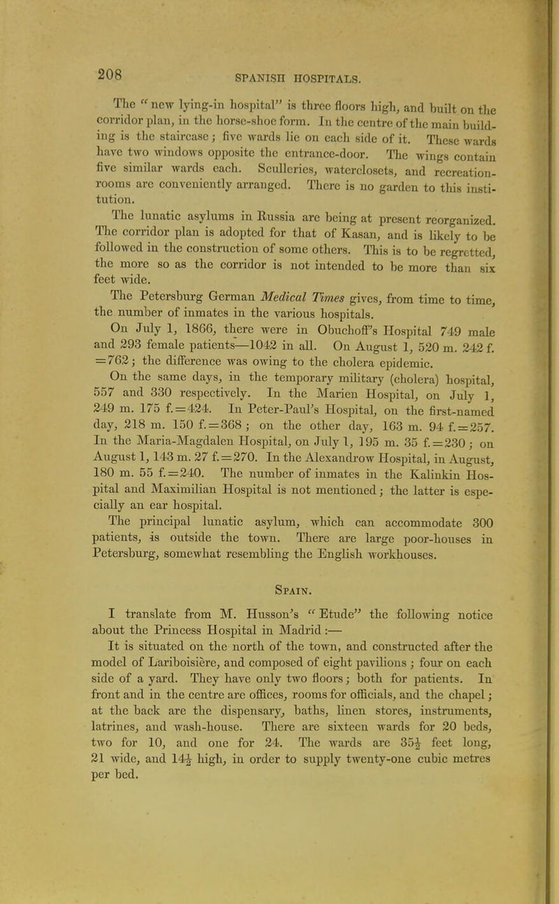 The new lying-in hospital is three floors high, and built on the corridor plan, in the liorse-shoe form. In the centre of the main build- ing is the staircase; five wards lie on each side of it. These M'ards have two windows opposite the entrance-door. The wings contain five similar wards each. Sculleries, waterclosets, and recreation- rooms are conveniently arranged. There is no garden to this insti- tution. The lunatic asylums in Russia are being at present reorganized. The corridor plan is adopted for that of Kasan, and is likely to be followed in the construction of some others. This is to be regretted, the more so as the corridor is not intended to be more than six feet wide. The Petersburg German Medical Times gives, from time to time, the number of inmates in the various hospitals. On July 1, 1866, there were in Obuchofi''s Hospital 749 male and 293 female patients—1042 in all. On August 1, 520 m. 242 f. = 762j the difference was owing to the cholera epidemic. On the same days, in the temporary military (cholera) hospital, 557 and 330 respectively. In the Marien Hospital, on July 1, 249 m. 175 f.=424. In Peter-PauFs Hospital, on the first-named day, 218 m. 150 f. = 368 ; on the other day, 163 m. 94 f. = 257. In the Maria-Magdalen Hospital, on July 1, 195 m. 35 f. = 230; on August 1,143 m. 27 f. = 270. In the Alexandi'ow Hospital, in August, 180 m. 55 f.=240. The number of inmates in the Kalinkin Hos- pital and Maximilian Hospital is not mentioned; the latter is espe- cially an ear hospital. The principal lunatic asylum, which can accommodate 300 patients, is outside the town. There are large poor-houses in Petersburg, somewhat resembling the English workhouses. Spain. I translate from M. Husson's Etude the following notice about the Princess Hospital in Madrid:— It is situated on the north of the town, and constructed after the model of Lariboisiere, and composed of eight paviHons ; four on each side of a yard. They have only two floors; both for patients. In front and in the centre are offices, rooms for officials, and the chapel; at the back are the dispensary^ baths, linen stores, instruments, latrines, and wash-house. There are sixteen wards for 20 beds, two for 10, and one for 24. The wards ai'e 35^ feet long, 21 vride, and 14'^ high, in order to supply twenty-one cubic metres per bed.