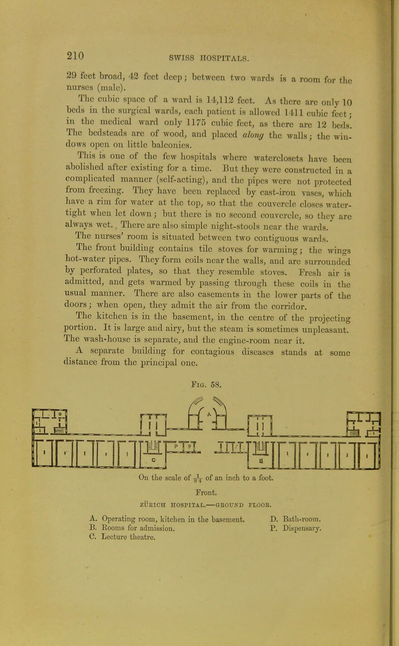 29 feet broad, 42 feet deep j between two wards is a room for the nurses (male). The cubic space of a Avard is 14,112 feet. As there are only 10 beds in the surgical wards, each patient is allowed 1411 cubic feet • in the medical ward only 1175 cubic feet, as there are 12 beds! The bedsteads are of wood, and placed along the walls; the win- dows open on little balconies. This is one of the few hospitals where waterclosets have been abolished after existing for a time. But they were constructed in a complicated manner (self-acting), and the pipes were not protected from freezing. They have been replaced by cast-iron vases, which have a rim for water at the top, so that the couvercle closes water- tight when let down; but there is no second couvercle, so they arc always wet., There are also simple night-stools near the Avards. The nurses^ room is situated between two contiguous wards. The front building contains tile stoves for warming; the wings hot-water pipes. They form coils near the walls, and are surrounded by perforated plates, so that they resemble stoves. Fresh air is admitted, and gets warmed by passing through these coils in the usual manner. There are also casements in the lower parts of the doors; when open, they admit the air from the corridor. The kitchen is in the basement, in the centre of the projecting portion. It is large and airy, but the steam is sometimes unpleasant. The wash-house is separate, and the engine-room near it. A separate building for contagious diseases stands at some distance from the principal one. Fig. 58. On the scale of ^ of an inch to a foot. Front. ziJBICH HOSPITAL. GEOUND FLOOR. A. Operating room, kitchen in the basement. D. Bath-room. B. Eooms for admission. P. Dispensary. C. Lecture theatre.