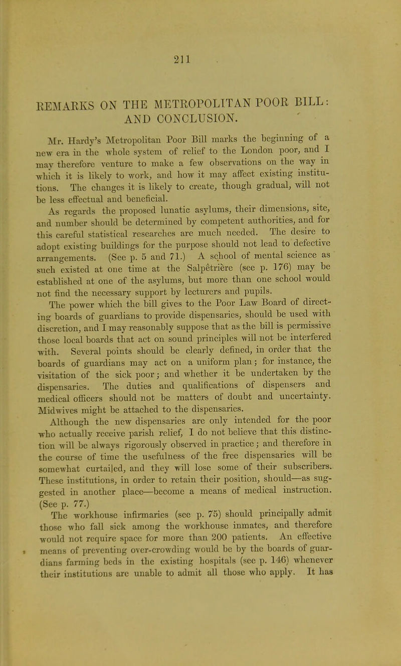 REMARKS ON THE METROPOLITAN POOR BILL: AND CONCLUSION. Mr. Hardy's Metropolitan Poor Bill marks the beginning of a new era in tlie wliole system of relief to tlie London poor, and I may therefore venture to make a few observations on the way in which it is likely to work, and how it may affect existing institu- tions. The changes it is likely to create, though gradual, will not be less effectual and beneficial. As regards the proposed lunatic asylums, their dimensions, site, and number should be determined by competent authorities, and for this carefiil statistical researches are much needed. The desire to adopt existing buildings for the purpose should not lead to defective arrangements. (See p. 5 and 71.) A school of mental science as such existed at one time at the Salpetriere (see p. 176) may be established at one of the asylums, but more than one school would not find the necessary support by lecturers and pupils. The power which the bill gives to the Poor Law Board of direct- ing boards of guardians to pro^dde dispensaries, should be used with discretion, and I may reasonably suppose that as the bill is permissive those local boards that act on sound principles will not be interfered with. Several points should be clearly defined, in order that the boards of guardians may act on a uniform plan; for instance, the visitation of the sick poor; and whether it be undertaken by the dispensaries. The duties and qualifications of dispensers and medical officers should not be matters of doubt and uncertainty. Midwives might be attached to the dispensaries. Although the new dispensaries are only intended for the poor who actually receive parish relief, I do not believe that this distinc- tion will be always rigorously observed in practice; and therefore in the course of time the usefulness of the free dispensaries will be somewhat curtailed, and they will lose some of their subscribers. These institutions, in order to retain their position, should—as sug- gested in another place—^become a means of medical instruction. (See p. 77.) The workhouse infirmaries (see p. 75) should principally admit those who fall sick among the workhouse inmates, and therefore would not require space for more than 200 patients. An effective means of preventing over-crowding Avould be by the boai-ds of guar- dians farming beds in the existing hospitals (see p. 146) whenever their institutions are unable to admit all those who apply. It has