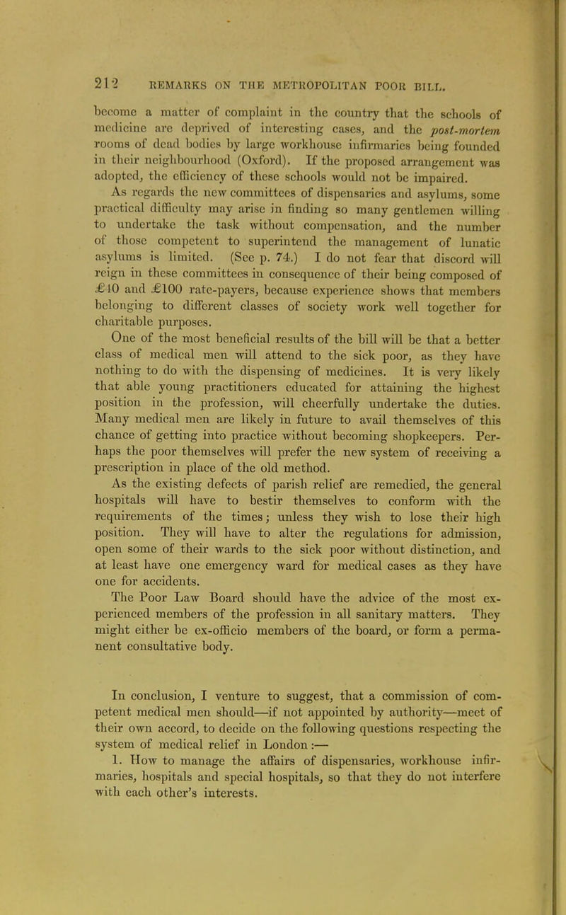 21-2 become a matter of complaint in the country that the schools of medicine are deprived of interesting cases, and the post-mortem rooms of dead bodies by large workhouse iufinnaries being founded in their neighboi;rhood (Oxford). If the proposed arrangement M-as adopted, the efficiency of these schools would not be impaired. As regards the new committees of dispensaries and asylums, some practical difficulty may arise in finding so many gentlemen willing to undertake the task without compensation, and the number of those competent to superintend the management of lunatic asylums is limited. (See p. 74.) I do not fear that discord will reign in these committees in consequence of their being composed of £40 and £100 rate-payers, because experience shows that members belonging to different classes of society work well together for charitable purposes. One of the most beneficial results of the bill will be that a better class of medical men will attend to the sick poor, as they have nothing to do with the dispensing of medicines. It is very likely that able young practitioners educated for attaining the highest position in the profession, will cheerfully undertake the duties. Many medical men are likely in future to avail themselves of this chance of getting into practice without becoming shopkeepers. Per- haps the poor themselves will prefer the new system of receiving a prescription in place of the old method. As the existing defects of parish relief are remedied, the general hospitals will have to bestir themselves to conform with the requirements of the times; unless they wish to lose their high position. They will have to alter the regulations for admission, open some of their wards to the sick poor without distinction, and at least have one emergency ward for medical cases as they have one for accidents. The Poor Law Board should have the advice of the most ex- perienced members of the profession in all sanitary mattei-s. They might either be ex-officio members of the board, or form a perma- nent consultative body. In conclusion, I venture to suggest, that a commission of com- petent medical men should—if not appointed by authority—meet of their own accord, to decide on the following questions respecting the system of medical relief in London:— 1. How to manage the afiairs of dispensaries, workhouse infir- maries, hospitals and special hospitals, so that they do not interfere with each other's interests.