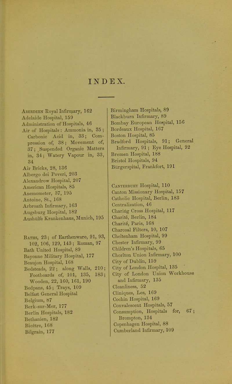 IND EX. Aberdeen Royal Infirmary, 162 Adelaide Hospital, 159 Aduiinistration of Hospitals, 46 Air of Hospitals : Ammonia in, 35 ; Carbonic Acid in, 33; Com- pression of, 38; Movement of, 37 ; ^Suspended Organic Matters in, 34; Watery Vapour in, 33, 34 Air Bricks, 28, 136 Albergo dei Poveri, 203 Alexandrow Hospital, 207 American Hospitals, 85 Anemometer, 37, 195 Antoine, St., 168 Arbroath Infirmary, 163 Augsbiirg Hospital, 182 Aushiilfe Krankenliaus, Munich, 195 Baths, 23 ; of Earthenware, 91, 93, 102, 106, 129, 143; Roman, 97 Bath United Hospital, 89 Bayonne Military Hospital, 177 Beaujon Hospital, 168 Bedsteads, 22 ; along Walls, 210 ; Footboards of, 101, 135, 183; Wooden, 22, 160, 161, 190 Bedpans, 45 ; Trays, 109 Belfast General Hospital Belgium, 87 Berk-sur-Mer, 177 Berlin Hospitals, 182 Bethanien, 182 Bicetre, 168 Bilgrain, 177 Birmingham Hospitals, 89 Blackburn Infirmary, 89 Bombay European Hospital, 156 Bordeaux Hospital, 167 Boston Hospital, 85 Bradford Hospitals, 91; General Infirmary, 91; Eye Hospital, 92 Bremen Hospital, 188 Bristol Hospitals, 94 Biii-gerspital, Frankfort, 191 Canterbury Hospital, 110 Canton Missionary Hospital, 157 Catholic Hospital, Berlin, 183 Centralization, 46 Charing Cross Hospital, 117 Charitg, Berlin, 184 Charit6, Paris, 168 Charcoal Filters, 10, 107 Cheltenham Hospital, 99 Chester Infirmary, 99 Children's Hospitals, 65 Chorlton Union Infirmary, 100 City of Dublin, 159 City of London Hospital, 135 City of London Union Workhouse and Infirmary, 135 Cleanliness, 52 Cliniques, Les, 169 Cochin Hospital, 169 Convalescent Hospitals, 57 Consumption, Hospitals for, 67; Brompton, 134 Copenhagen Hospital, 88 Cumberland Infirmary, 109