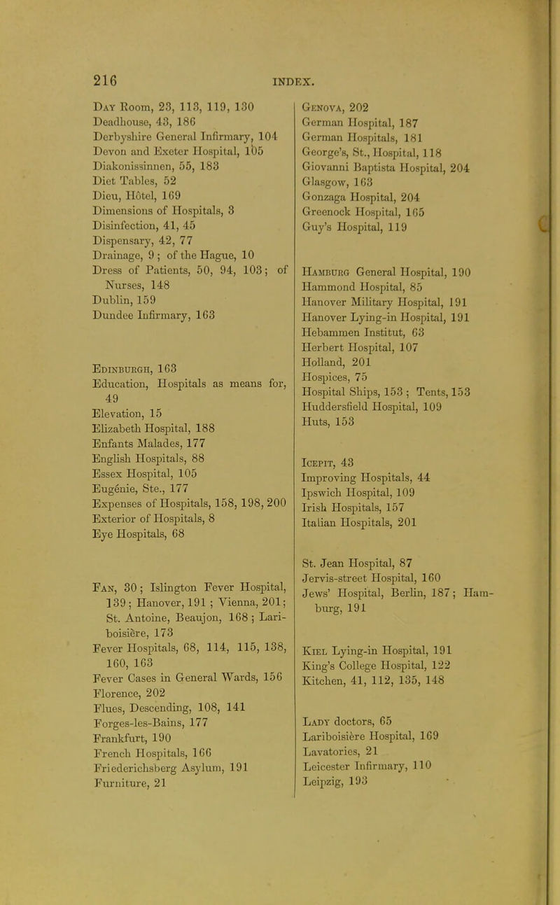 Day Room, 23, 113, 119, 130 Deadbouse, 43, 186 Derbyshire Generjil Infirmary, 104 Devon and Exeter Hospital, 105 Diakonissinnen, 55, 183 Diet Tables, 52 Dieu, Hotel, 169 Dimensions of Hospitals, 3 Disinfection, 41, 45 Dispensary, 42, 77 Drainage, 9 ; of the Hague, 10 Dress of Patients, 50, 94, 103; of Nurses, 148 Dublin, 159 Dundee Infii-mary, 163 Edinburgh, 163 Education, Hospitals as means for, 49 Elevation, 15 Elizabeth Hospital, 188 Enfants Malades, 177 English Hospitals, 88 Essex Hospital, 105 Eugfoie, Ste., 177 Expenses of Hospitals, 158, 198, 200 Exterior of Hospitals, 8 Eye Hospitals, 68 Fan, 30; Islington Fever Hospital, 139; Hanover, 191 ; Vienna, 201; St. Antoine, Beaujon, 168 ; Lari- boisiere, 173 Fever Hospitals, 68, 114, 115,138, 160, 163 Fever Cases in General Wards, 156 Florence, 202 Flues, Descending, 108, 141 Forges-les-Bains, 177 Frankfurt, 190 French Hospitals, 166 Friederichsberg Asylum, 191 Fm-niture, 21 Genova, 202 German Hospital, 187 German Hospitals, 181 George's, St., Hospital, 118 Giovanni Baptista Hospital, 204 Glasgow, 163 Gonzaga Hospital, 204 Greenock Hospital, 105 Guy's Hospital, 119 Hamburg General Hospital, 190 Hammond Hospital, 85 Hanover Mihtary Hospital, 191 Hanover Lying-in Hospital, 191 Hebammen Institut, 63 Herbert Hospital, 107 Holland, 201 Hospices, 75 Hospital Ships, 153 ; Tents, 153 Huddersfield Hospital, 109 Huts, 153 ICEPIT, 43 Improving Hospitals, 44 Ipswich Hospital, 109 Irish Hospitals, 157 Italian Hospitals, 201 St. Jean Hospital, 87 Jervis-street Hospital, 160 Jews' Plospital, Berlin, 187; Ila burg, 191 Kiel Lying-in Hospital, 191 King's College Hospital, 122 Kitchen, 41, 112, 135, 148 Lady doctors, 65 Lariboisiere Hospital, 169 Lavatories, 21 Leicester Infirmary, 110 Leipzig, 193